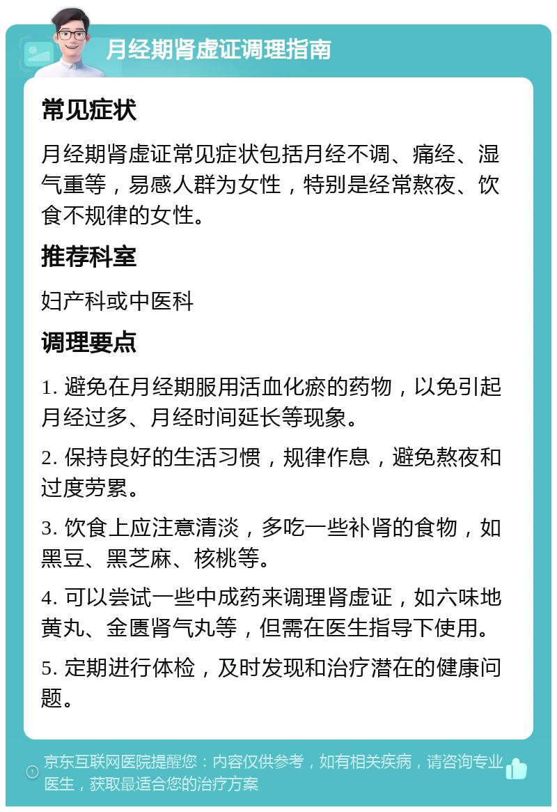 月经期肾虚证调理指南 常见症状 月经期肾虚证常见症状包括月经不调、痛经、湿气重等，易感人群为女性，特别是经常熬夜、饮食不规律的女性。 推荐科室 妇产科或中医科 调理要点 1. 避免在月经期服用活血化瘀的药物，以免引起月经过多、月经时间延长等现象。 2. 保持良好的生活习惯，规律作息，避免熬夜和过度劳累。 3. 饮食上应注意清淡，多吃一些补肾的食物，如黑豆、黑芝麻、核桃等。 4. 可以尝试一些中成药来调理肾虚证，如六味地黄丸、金匮肾气丸等，但需在医生指导下使用。 5. 定期进行体检，及时发现和治疗潜在的健康问题。