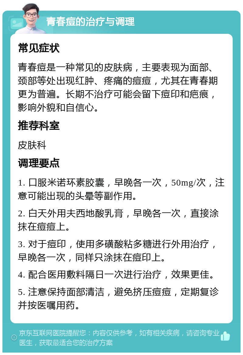 青春痘的治疗与调理 常见症状 青春痘是一种常见的皮肤病，主要表现为面部、颈部等处出现红肿、疼痛的痘痘，尤其在青春期更为普遍。长期不治疗可能会留下痘印和疤痕，影响外貌和自信心。 推荐科室 皮肤科 调理要点 1. 口服米诺环素胶囊，早晚各一次，50mg/次，注意可能出现的头晕等副作用。 2. 白天外用夫西地酸乳膏，早晚各一次，直接涂抹在痘痘上。 3. 对于痘印，使用多磺酸粘多糖进行外用治疗，早晚各一次，同样只涂抹在痘印上。 4. 配合医用敷料隔日一次进行治疗，效果更佳。 5. 注意保持面部清洁，避免挤压痘痘，定期复诊并按医嘱用药。