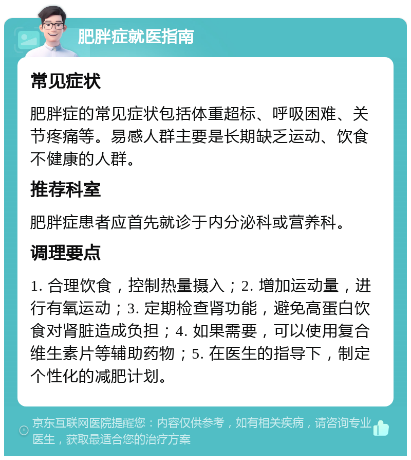 肥胖症就医指南 常见症状 肥胖症的常见症状包括体重超标、呼吸困难、关节疼痛等。易感人群主要是长期缺乏运动、饮食不健康的人群。 推荐科室 肥胖症患者应首先就诊于内分泌科或营养科。 调理要点 1. 合理饮食，控制热量摄入；2. 增加运动量，进行有氧运动；3. 定期检查肾功能，避免高蛋白饮食对肾脏造成负担；4. 如果需要，可以使用复合维生素片等辅助药物；5. 在医生的指导下，制定个性化的减肥计划。