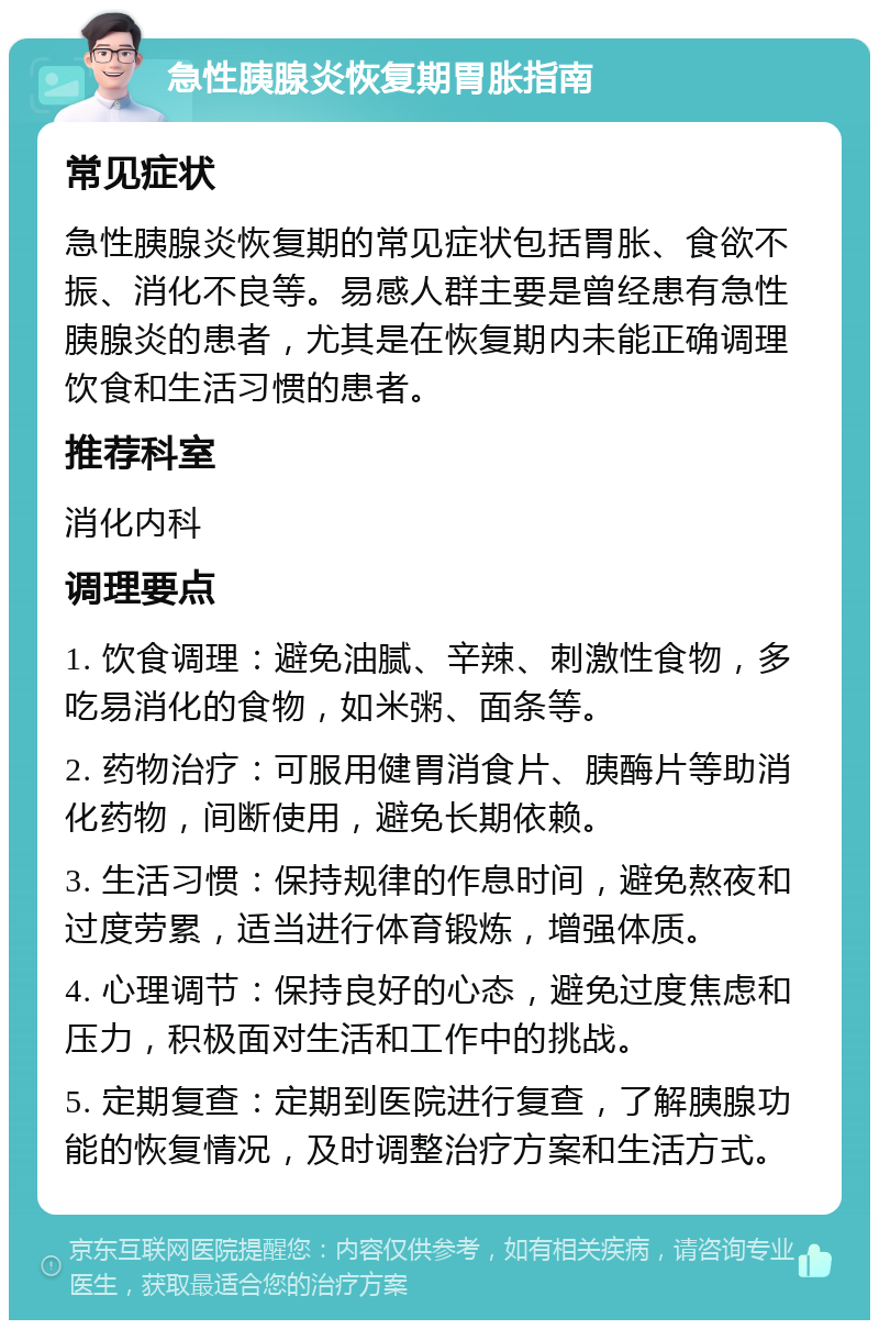 急性胰腺炎恢复期胃胀指南 常见症状 急性胰腺炎恢复期的常见症状包括胃胀、食欲不振、消化不良等。易感人群主要是曾经患有急性胰腺炎的患者，尤其是在恢复期内未能正确调理饮食和生活习惯的患者。 推荐科室 消化内科 调理要点 1. 饮食调理：避免油腻、辛辣、刺激性食物，多吃易消化的食物，如米粥、面条等。 2. 药物治疗：可服用健胃消食片、胰酶片等助消化药物，间断使用，避免长期依赖。 3. 生活习惯：保持规律的作息时间，避免熬夜和过度劳累，适当进行体育锻炼，增强体质。 4. 心理调节：保持良好的心态，避免过度焦虑和压力，积极面对生活和工作中的挑战。 5. 定期复查：定期到医院进行复查，了解胰腺功能的恢复情况，及时调整治疗方案和生活方式。