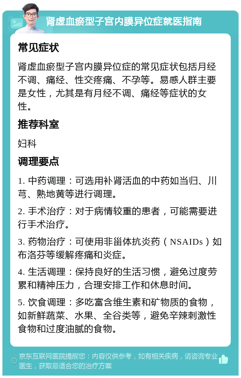 肾虚血瘀型子宫内膜异位症就医指南 常见症状 肾虚血瘀型子宫内膜异位症的常见症状包括月经不调、痛经、性交疼痛、不孕等。易感人群主要是女性，尤其是有月经不调、痛经等症状的女性。 推荐科室 妇科 调理要点 1. 中药调理：可选用补肾活血的中药如当归、川芎、熟地黄等进行调理。 2. 手术治疗：对于病情较重的患者，可能需要进行手术治疗。 3. 药物治疗：可使用非甾体抗炎药（NSAIDs）如布洛芬等缓解疼痛和炎症。 4. 生活调理：保持良好的生活习惯，避免过度劳累和精神压力，合理安排工作和休息时间。 5. 饮食调理：多吃富含维生素和矿物质的食物，如新鲜蔬菜、水果、全谷类等，避免辛辣刺激性食物和过度油腻的食物。