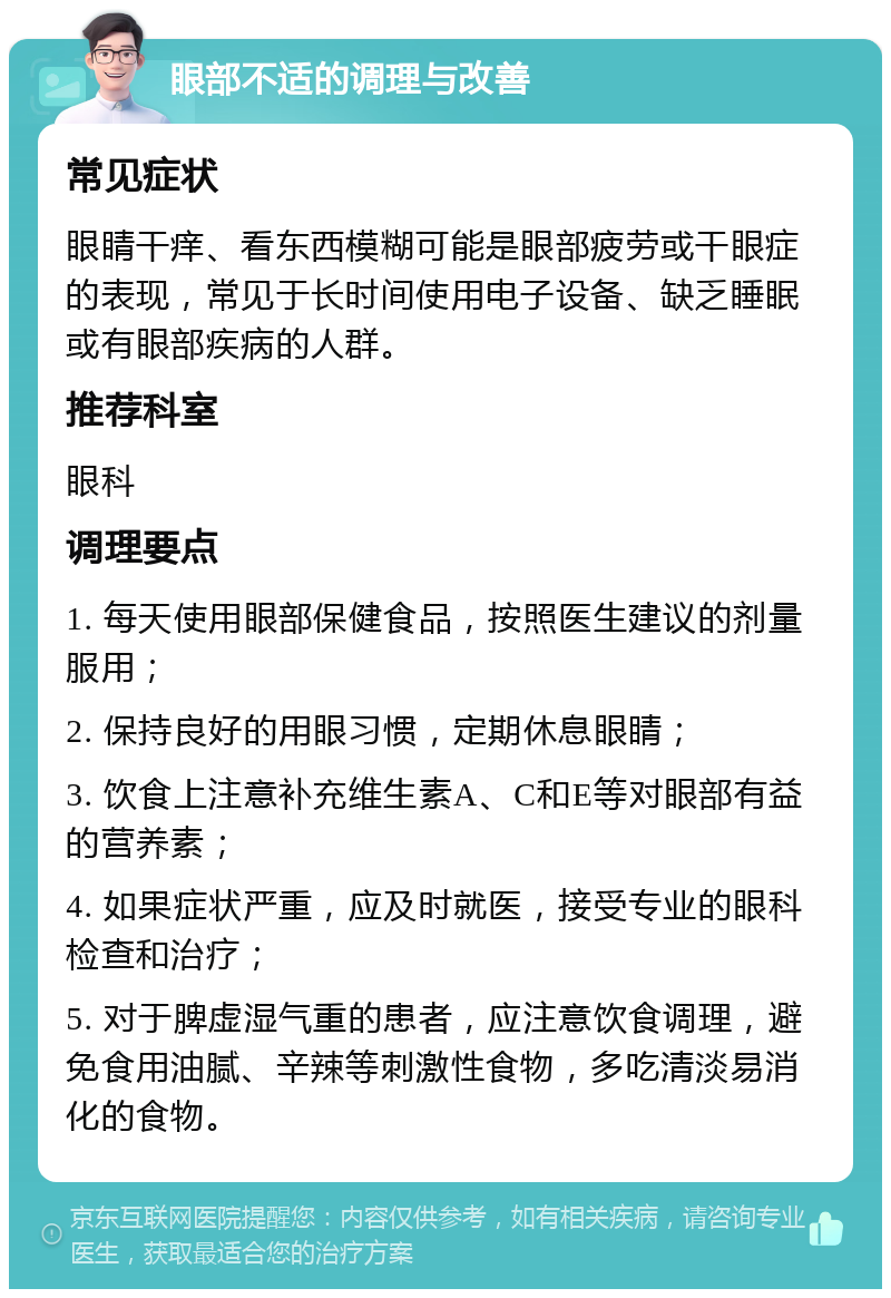 眼部不适的调理与改善 常见症状 眼睛干痒、看东西模糊可能是眼部疲劳或干眼症的表现，常见于长时间使用电子设备、缺乏睡眠或有眼部疾病的人群。 推荐科室 眼科 调理要点 1. 每天使用眼部保健食品，按照医生建议的剂量服用； 2. 保持良好的用眼习惯，定期休息眼睛； 3. 饮食上注意补充维生素A、C和E等对眼部有益的营养素； 4. 如果症状严重，应及时就医，接受专业的眼科检查和治疗； 5. 对于脾虚湿气重的患者，应注意饮食调理，避免食用油腻、辛辣等刺激性食物，多吃清淡易消化的食物。