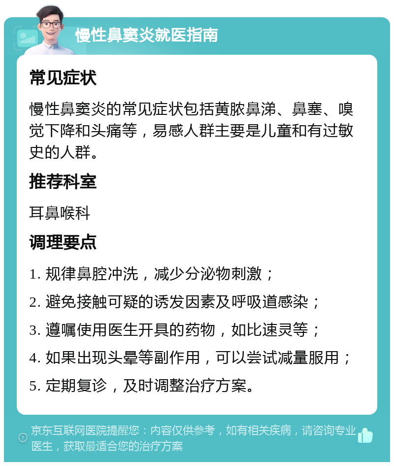 慢性鼻窦炎就医指南 常见症状 慢性鼻窦炎的常见症状包括黄脓鼻涕、鼻塞、嗅觉下降和头痛等，易感人群主要是儿童和有过敏史的人群。 推荐科室 耳鼻喉科 调理要点 1. 规律鼻腔冲洗，减少分泌物刺激； 2. 避免接触可疑的诱发因素及呼吸道感染； 3. 遵嘱使用医生开具的药物，如比速灵等； 4. 如果出现头晕等副作用，可以尝试减量服用； 5. 定期复诊，及时调整治疗方案。