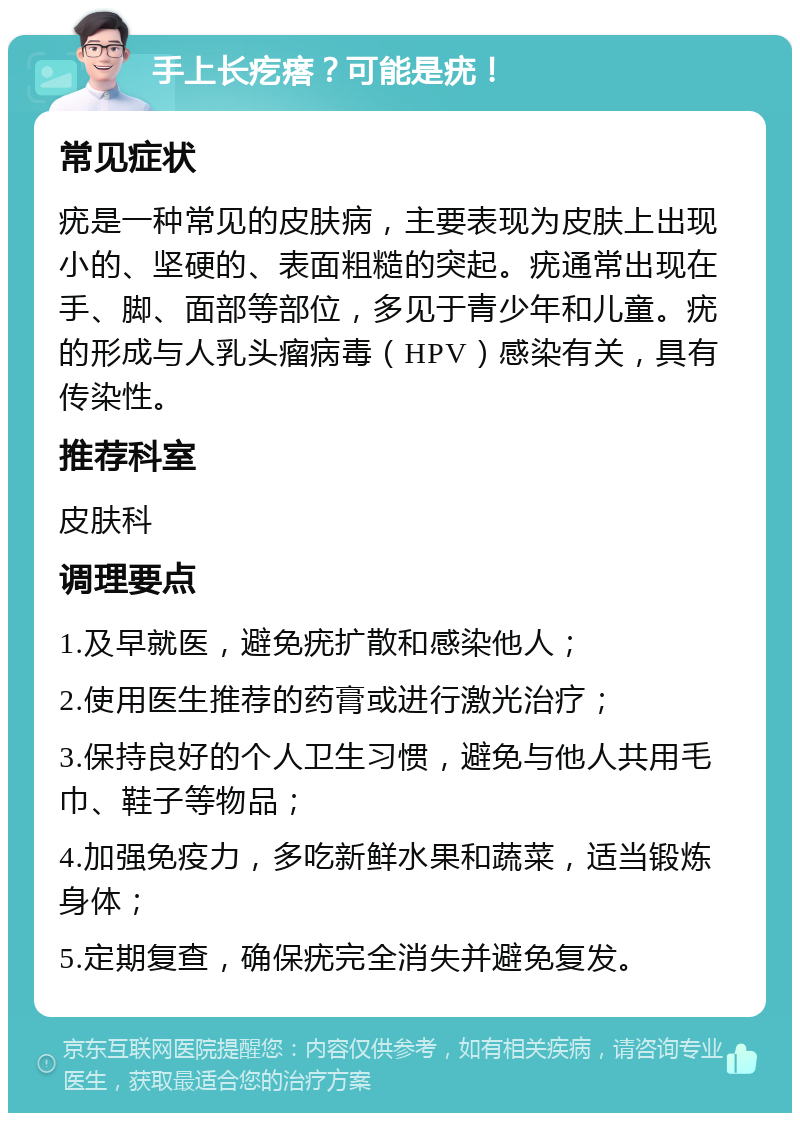 手上长疙瘩？可能是疣！ 常见症状 疣是一种常见的皮肤病，主要表现为皮肤上出现小的、坚硬的、表面粗糙的突起。疣通常出现在手、脚、面部等部位，多见于青少年和儿童。疣的形成与人乳头瘤病毒（HPV）感染有关，具有传染性。 推荐科室 皮肤科 调理要点 1.及早就医，避免疣扩散和感染他人； 2.使用医生推荐的药膏或进行激光治疗； 3.保持良好的个人卫生习惯，避免与他人共用毛巾、鞋子等物品； 4.加强免疫力，多吃新鲜水果和蔬菜，适当锻炼身体； 5.定期复查，确保疣完全消失并避免复发。