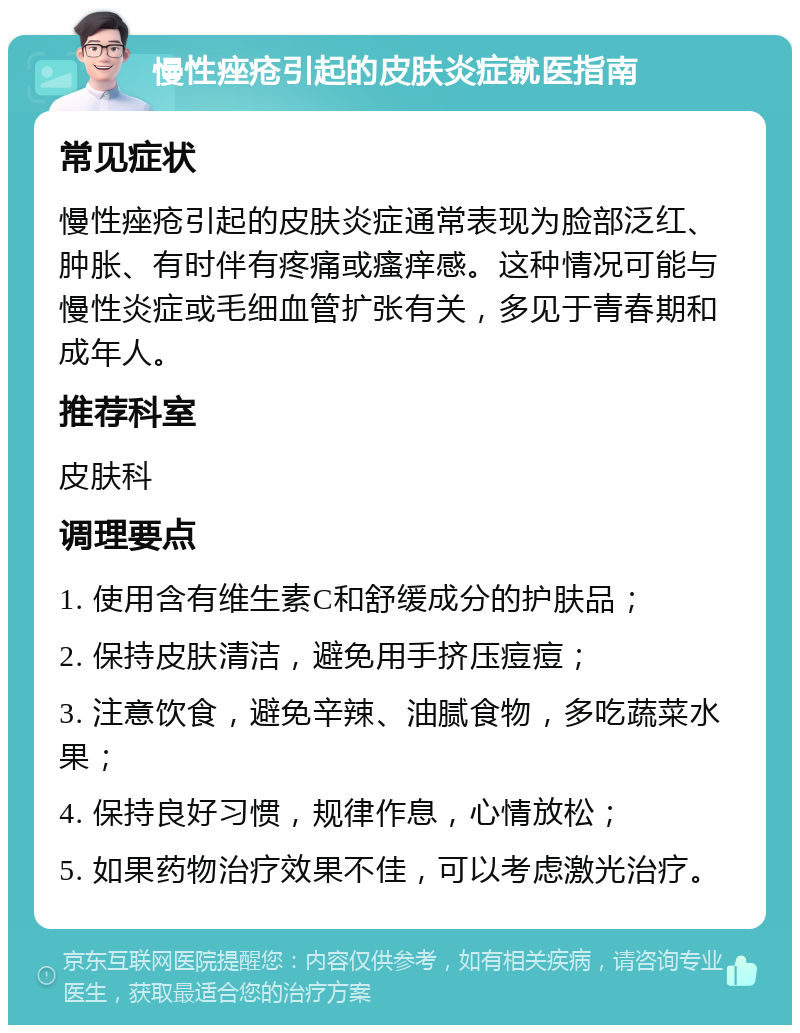 慢性痤疮引起的皮肤炎症就医指南 常见症状 慢性痤疮引起的皮肤炎症通常表现为脸部泛红、肿胀、有时伴有疼痛或瘙痒感。这种情况可能与慢性炎症或毛细血管扩张有关，多见于青春期和成年人。 推荐科室 皮肤科 调理要点 1. 使用含有维生素C和舒缓成分的护肤品； 2. 保持皮肤清洁，避免用手挤压痘痘； 3. 注意饮食，避免辛辣、油腻食物，多吃蔬菜水果； 4. 保持良好习惯，规律作息，心情放松； 5. 如果药物治疗效果不佳，可以考虑激光治疗。