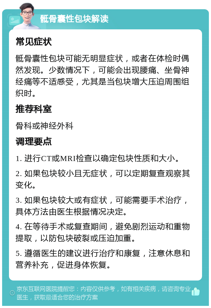 骶骨囊性包块解读 常见症状 骶骨囊性包块可能无明显症状，或者在体检时偶然发现。少数情况下，可能会出现腰痛、坐骨神经痛等不适感受，尤其是当包块增大压迫周围组织时。 推荐科室 骨科或神经外科 调理要点 1. 进行CT或MRI检查以确定包块性质和大小。 2. 如果包块较小且无症状，可以定期复查观察其变化。 3. 如果包块较大或有症状，可能需要手术治疗，具体方法由医生根据情况决定。 4. 在等待手术或复查期间，避免剧烈运动和重物提取，以防包块破裂或压迫加重。 5. 遵循医生的建议进行治疗和康复，注意休息和营养补充，促进身体恢复。