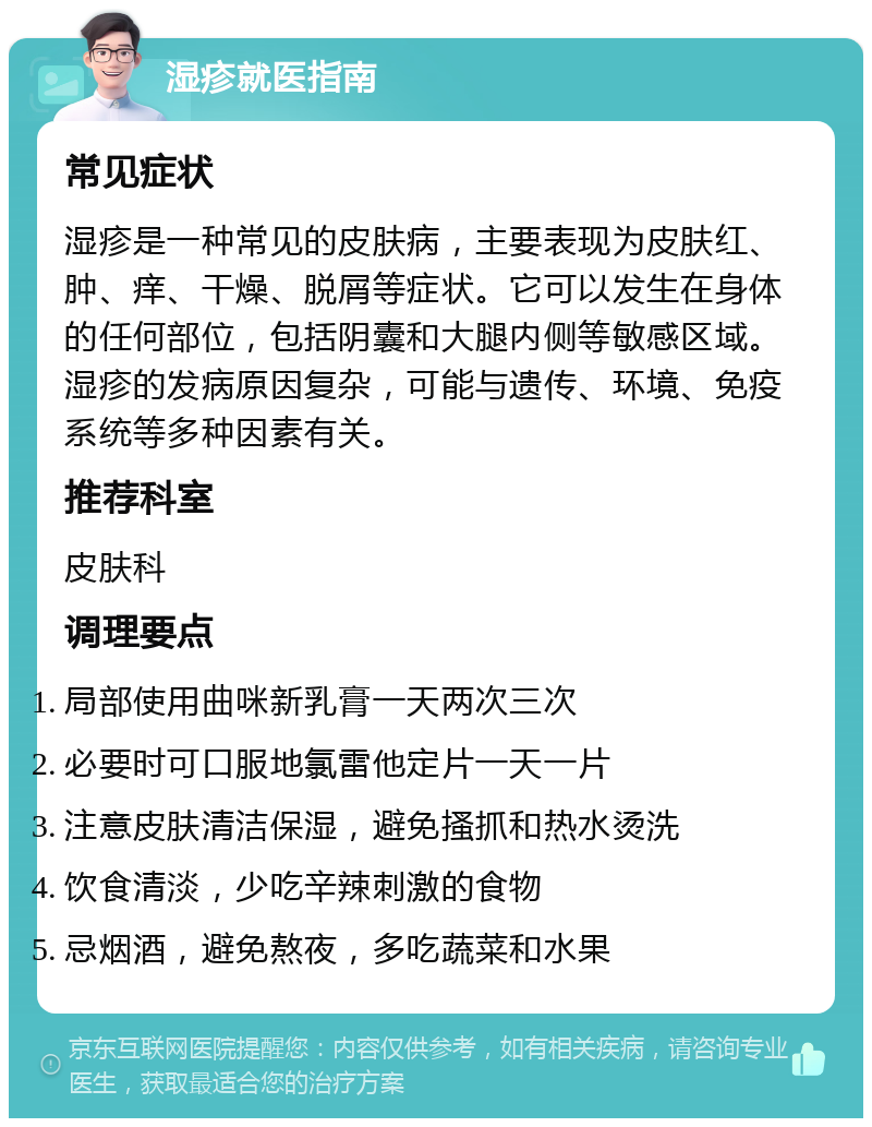 湿疹就医指南 常见症状 湿疹是一种常见的皮肤病，主要表现为皮肤红、肿、痒、干燥、脱屑等症状。它可以发生在身体的任何部位，包括阴囊和大腿内侧等敏感区域。湿疹的发病原因复杂，可能与遗传、环境、免疫系统等多种因素有关。 推荐科室 皮肤科 调理要点 局部使用曲咪新乳膏一天两次三次 必要时可口服地氯雷他定片一天一片 注意皮肤清洁保湿，避免搔抓和热水烫洗 饮食清淡，少吃辛辣刺激的食物 忌烟酒，避免熬夜，多吃蔬菜和水果