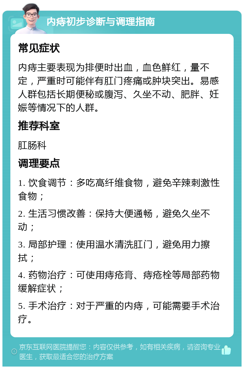 内痔初步诊断与调理指南 常见症状 内痔主要表现为排便时出血，血色鲜红，量不定，严重时可能伴有肛门疼痛或肿块突出。易感人群包括长期便秘或腹泻、久坐不动、肥胖、妊娠等情况下的人群。 推荐科室 肛肠科 调理要点 1. 饮食调节：多吃高纤维食物，避免辛辣刺激性食物； 2. 生活习惯改善：保持大便通畅，避免久坐不动； 3. 局部护理：使用温水清洗肛门，避免用力擦拭； 4. 药物治疗：可使用痔疮膏、痔疮栓等局部药物缓解症状； 5. 手术治疗：对于严重的内痔，可能需要手术治疗。