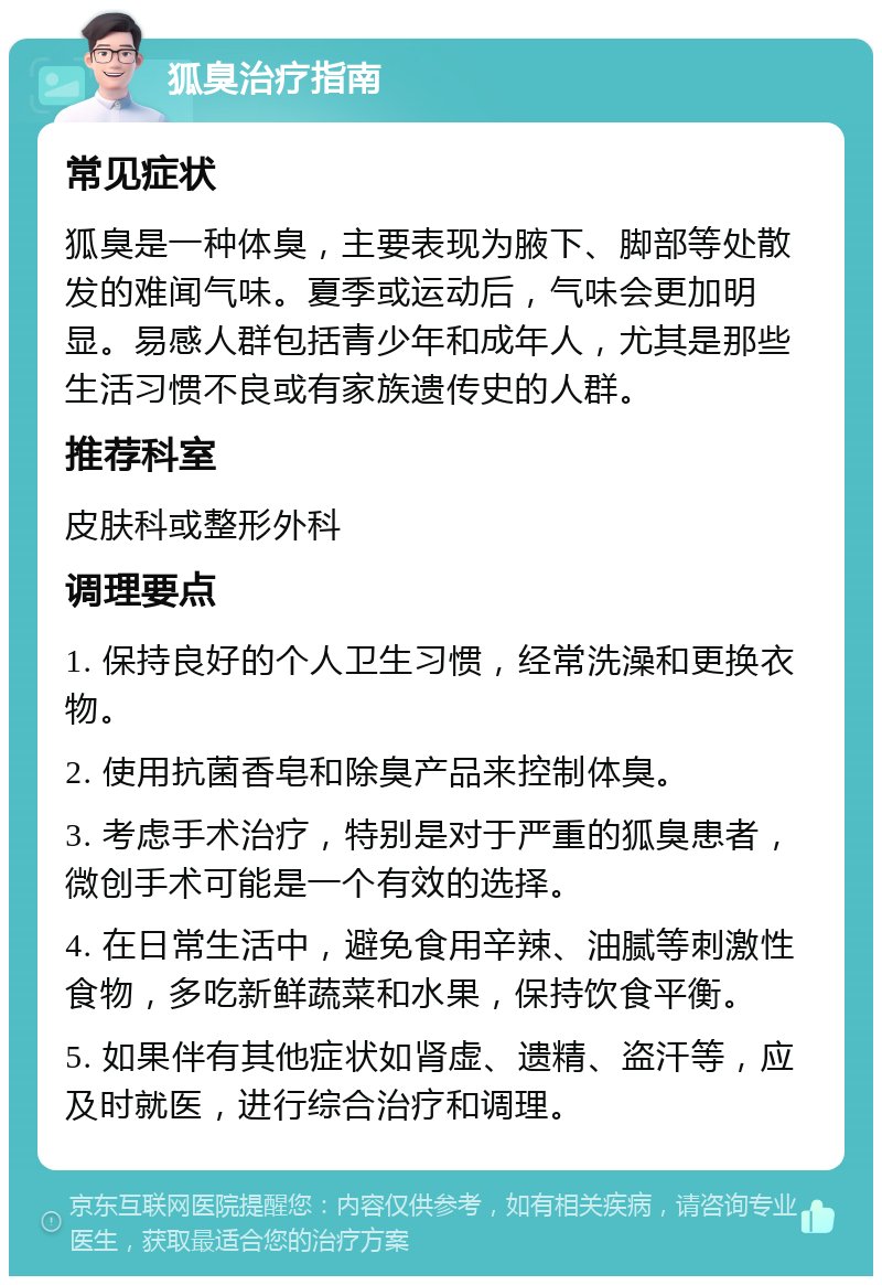 狐臭治疗指南 常见症状 狐臭是一种体臭，主要表现为腋下、脚部等处散发的难闻气味。夏季或运动后，气味会更加明显。易感人群包括青少年和成年人，尤其是那些生活习惯不良或有家族遗传史的人群。 推荐科室 皮肤科或整形外科 调理要点 1. 保持良好的个人卫生习惯，经常洗澡和更换衣物。 2. 使用抗菌香皂和除臭产品来控制体臭。 3. 考虑手术治疗，特别是对于严重的狐臭患者，微创手术可能是一个有效的选择。 4. 在日常生活中，避免食用辛辣、油腻等刺激性食物，多吃新鲜蔬菜和水果，保持饮食平衡。 5. 如果伴有其他症状如肾虚、遗精、盗汗等，应及时就医，进行综合治疗和调理。