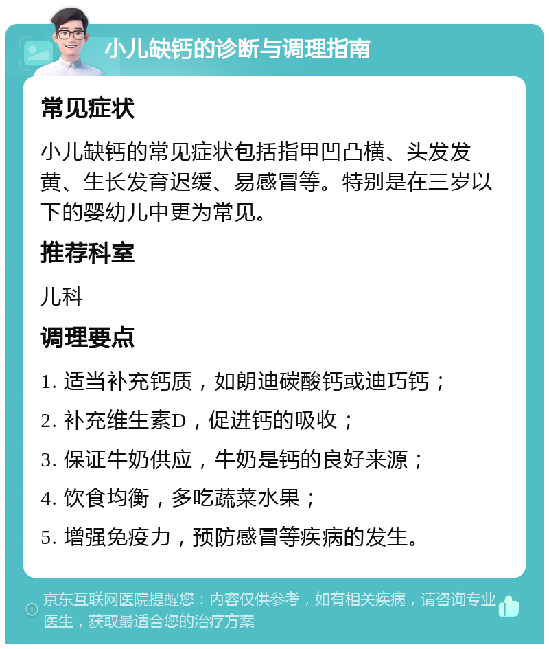 小儿缺钙的诊断与调理指南 常见症状 小儿缺钙的常见症状包括指甲凹凸横、头发发黄、生长发育迟缓、易感冒等。特别是在三岁以下的婴幼儿中更为常见。 推荐科室 儿科 调理要点 1. 适当补充钙质，如朗迪碳酸钙或迪巧钙； 2. 补充维生素D，促进钙的吸收； 3. 保证牛奶供应，牛奶是钙的良好来源； 4. 饮食均衡，多吃蔬菜水果； 5. 增强免疫力，预防感冒等疾病的发生。