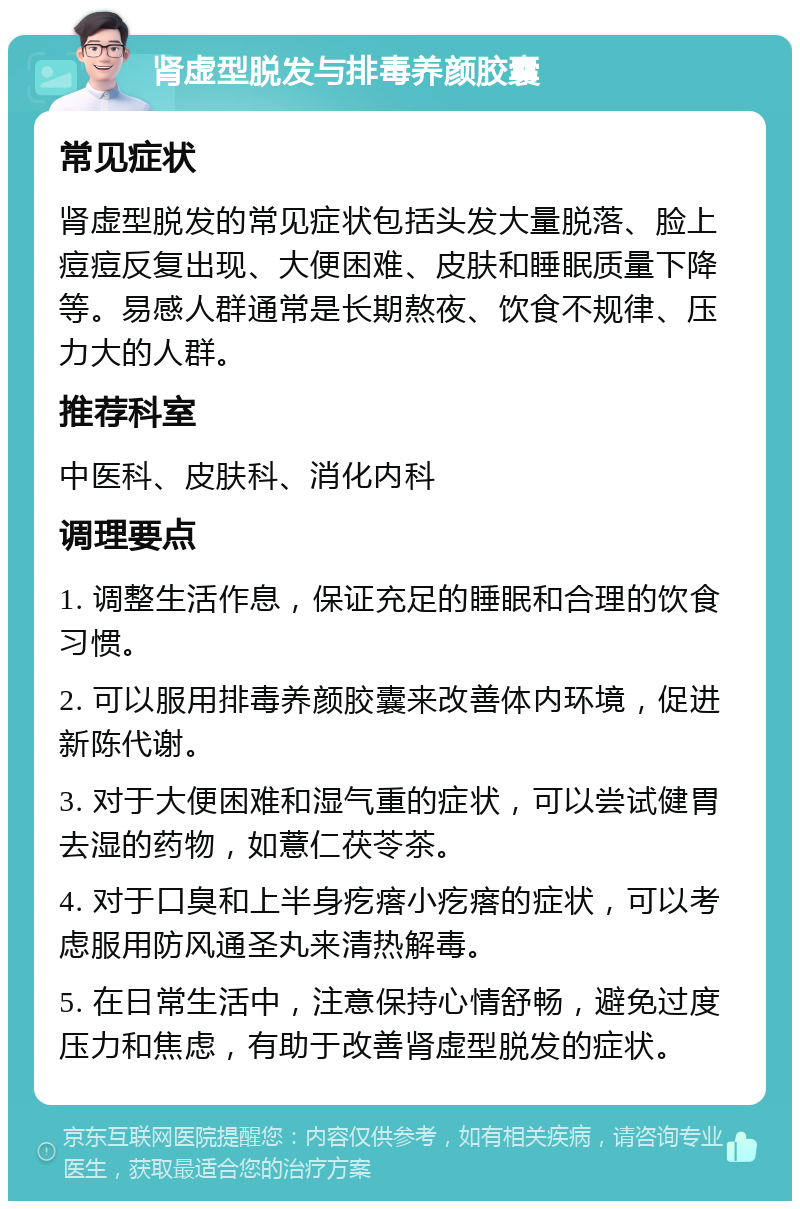 肾虚型脱发与排毒养颜胶囊 常见症状 肾虚型脱发的常见症状包括头发大量脱落、脸上痘痘反复出现、大便困难、皮肤和睡眠质量下降等。易感人群通常是长期熬夜、饮食不规律、压力大的人群。 推荐科室 中医科、皮肤科、消化内科 调理要点 1. 调整生活作息，保证充足的睡眠和合理的饮食习惯。 2. 可以服用排毒养颜胶囊来改善体内环境，促进新陈代谢。 3. 对于大便困难和湿气重的症状，可以尝试健胃去湿的药物，如薏仁茯苓茶。 4. 对于口臭和上半身疙瘩小疙瘩的症状，可以考虑服用防风通圣丸来清热解毒。 5. 在日常生活中，注意保持心情舒畅，避免过度压力和焦虑，有助于改善肾虚型脱发的症状。