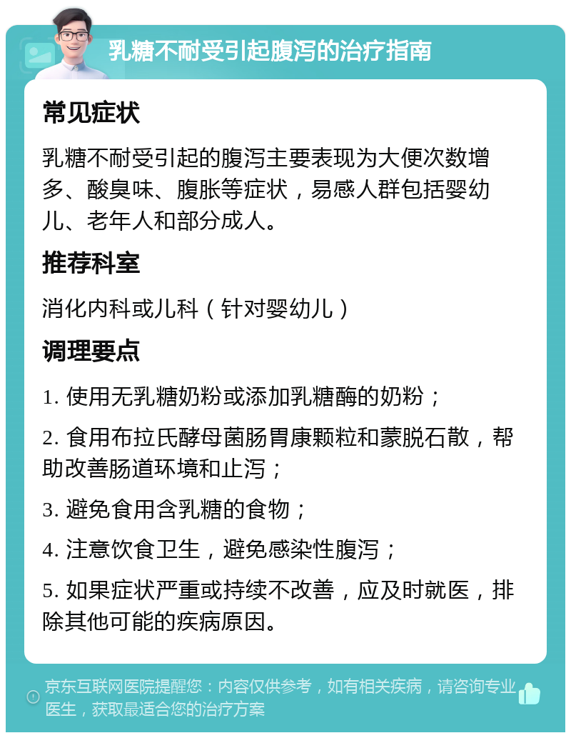 乳糖不耐受引起腹泻的治疗指南 常见症状 乳糖不耐受引起的腹泻主要表现为大便次数增多、酸臭味、腹胀等症状，易感人群包括婴幼儿、老年人和部分成人。 推荐科室 消化内科或儿科（针对婴幼儿） 调理要点 1. 使用无乳糖奶粉或添加乳糖酶的奶粉； 2. 食用布拉氏酵母菌肠胃康颗粒和蒙脱石散，帮助改善肠道环境和止泻； 3. 避免食用含乳糖的食物； 4. 注意饮食卫生，避免感染性腹泻； 5. 如果症状严重或持续不改善，应及时就医，排除其他可能的疾病原因。