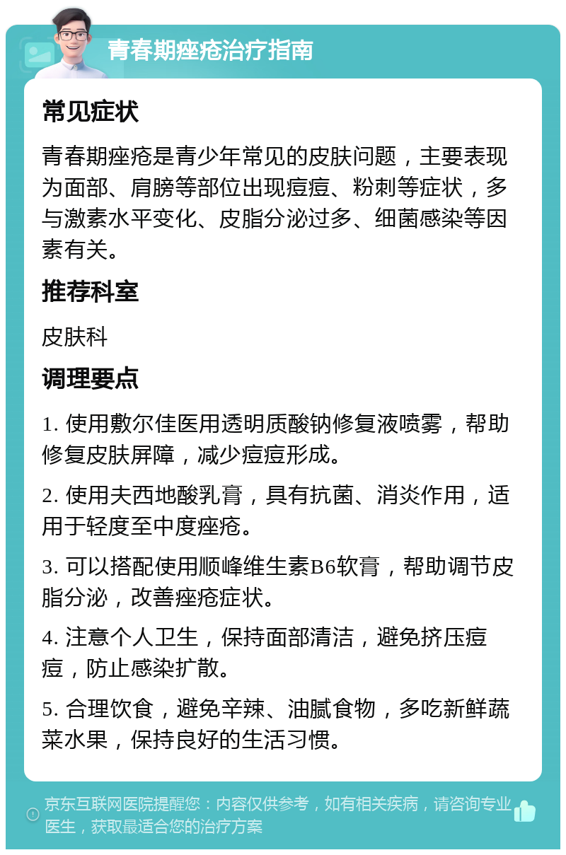 青春期痤疮治疗指南 常见症状 青春期痤疮是青少年常见的皮肤问题，主要表现为面部、肩膀等部位出现痘痘、粉刺等症状，多与激素水平变化、皮脂分泌过多、细菌感染等因素有关。 推荐科室 皮肤科 调理要点 1. 使用敷尔佳医用透明质酸钠修复液喷雾，帮助修复皮肤屏障，减少痘痘形成。 2. 使用夫西地酸乳膏，具有抗菌、消炎作用，适用于轻度至中度痤疮。 3. 可以搭配使用顺峰维生素B6软膏，帮助调节皮脂分泌，改善痤疮症状。 4. 注意个人卫生，保持面部清洁，避免挤压痘痘，防止感染扩散。 5. 合理饮食，避免辛辣、油腻食物，多吃新鲜蔬菜水果，保持良好的生活习惯。