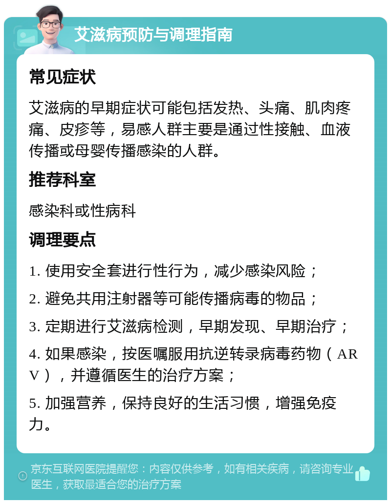 艾滋病预防与调理指南 常见症状 艾滋病的早期症状可能包括发热、头痛、肌肉疼痛、皮疹等，易感人群主要是通过性接触、血液传播或母婴传播感染的人群。 推荐科室 感染科或性病科 调理要点 1. 使用安全套进行性行为，减少感染风险； 2. 避免共用注射器等可能传播病毒的物品； 3. 定期进行艾滋病检测，早期发现、早期治疗； 4. 如果感染，按医嘱服用抗逆转录病毒药物（ARV），并遵循医生的治疗方案； 5. 加强营养，保持良好的生活习惯，增强免疫力。