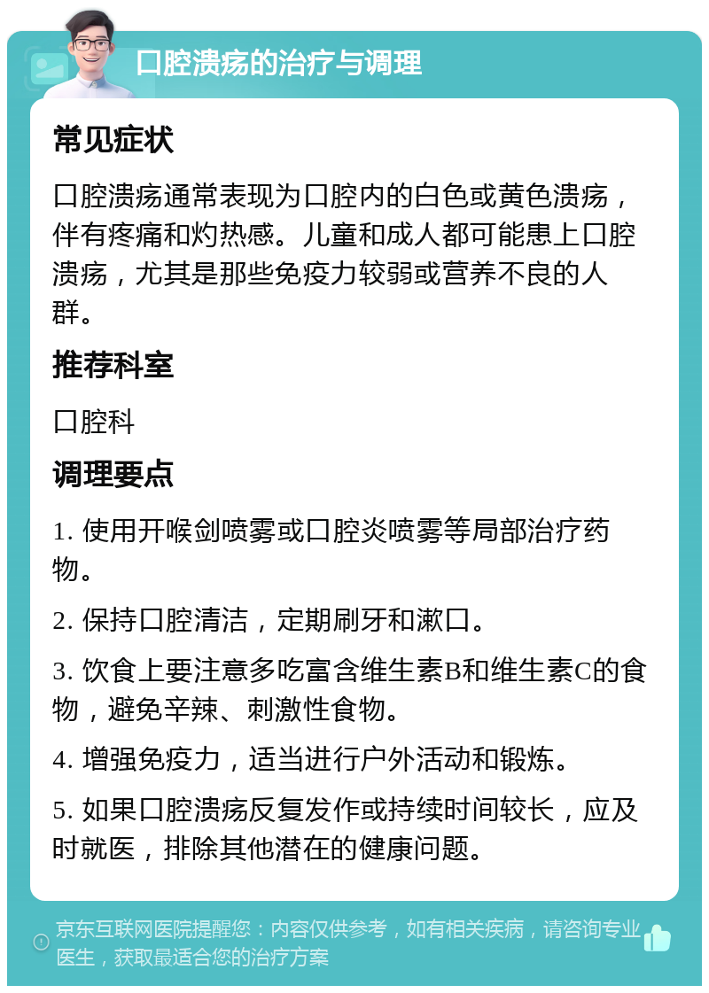 口腔溃疡的治疗与调理 常见症状 口腔溃疡通常表现为口腔内的白色或黄色溃疡，伴有疼痛和灼热感。儿童和成人都可能患上口腔溃疡，尤其是那些免疫力较弱或营养不良的人群。 推荐科室 口腔科 调理要点 1. 使用开喉剑喷雾或口腔炎喷雾等局部治疗药物。 2. 保持口腔清洁，定期刷牙和漱口。 3. 饮食上要注意多吃富含维生素B和维生素C的食物，避免辛辣、刺激性食物。 4. 增强免疫力，适当进行户外活动和锻炼。 5. 如果口腔溃疡反复发作或持续时间较长，应及时就医，排除其他潜在的健康问题。