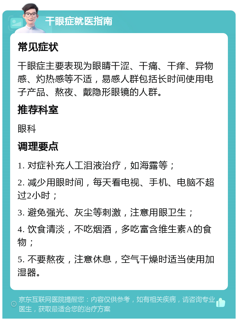 干眼症就医指南 常见症状 干眼症主要表现为眼睛干涩、干痛、干痒、异物感、灼热感等不适，易感人群包括长时间使用电子产品、熬夜、戴隐形眼镜的人群。 推荐科室 眼科 调理要点 1. 对症补充人工泪液治疗，如海露等； 2. 减少用眼时间，每天看电视、手机、电脑不超过2小时； 3. 避免强光、灰尘等刺激，注意用眼卫生； 4. 饮食清淡，不吃烟酒，多吃富含维生素A的食物； 5. 不要熬夜，注意休息，空气干燥时适当使用加湿器。