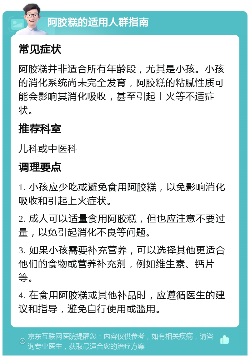 阿胶糕的适用人群指南 常见症状 阿胶糕并非适合所有年龄段，尤其是小孩。小孩的消化系统尚未完全发育，阿胶糕的粘腻性质可能会影响其消化吸收，甚至引起上火等不适症状。 推荐科室 儿科或中医科 调理要点 1. 小孩应少吃或避免食用阿胶糕，以免影响消化吸收和引起上火症状。 2. 成人可以适量食用阿胶糕，但也应注意不要过量，以免引起消化不良等问题。 3. 如果小孩需要补充营养，可以选择其他更适合他们的食物或营养补充剂，例如维生素、钙片等。 4. 在食用阿胶糕或其他补品时，应遵循医生的建议和指导，避免自行使用或滥用。