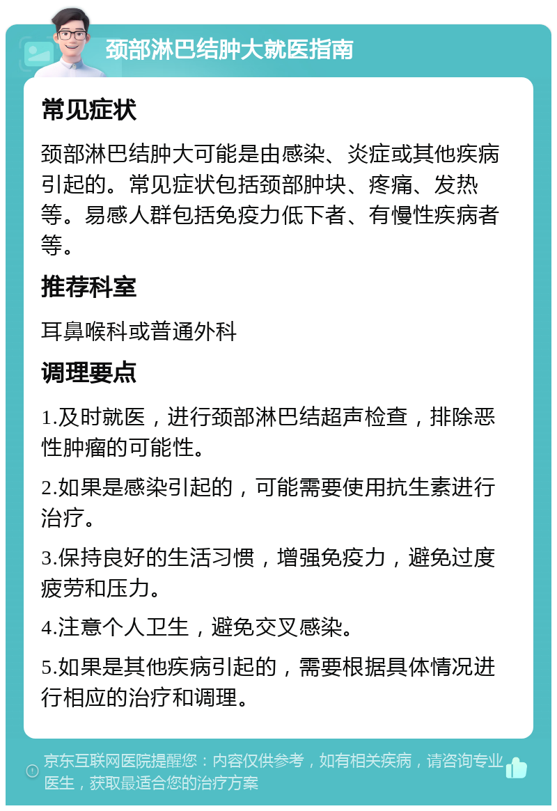 颈部淋巴结肿大就医指南 常见症状 颈部淋巴结肿大可能是由感染、炎症或其他疾病引起的。常见症状包括颈部肿块、疼痛、发热等。易感人群包括免疫力低下者、有慢性疾病者等。 推荐科室 耳鼻喉科或普通外科 调理要点 1.及时就医，进行颈部淋巴结超声检查，排除恶性肿瘤的可能性。 2.如果是感染引起的，可能需要使用抗生素进行治疗。 3.保持良好的生活习惯，增强免疫力，避免过度疲劳和压力。 4.注意个人卫生，避免交叉感染。 5.如果是其他疾病引起的，需要根据具体情况进行相应的治疗和调理。