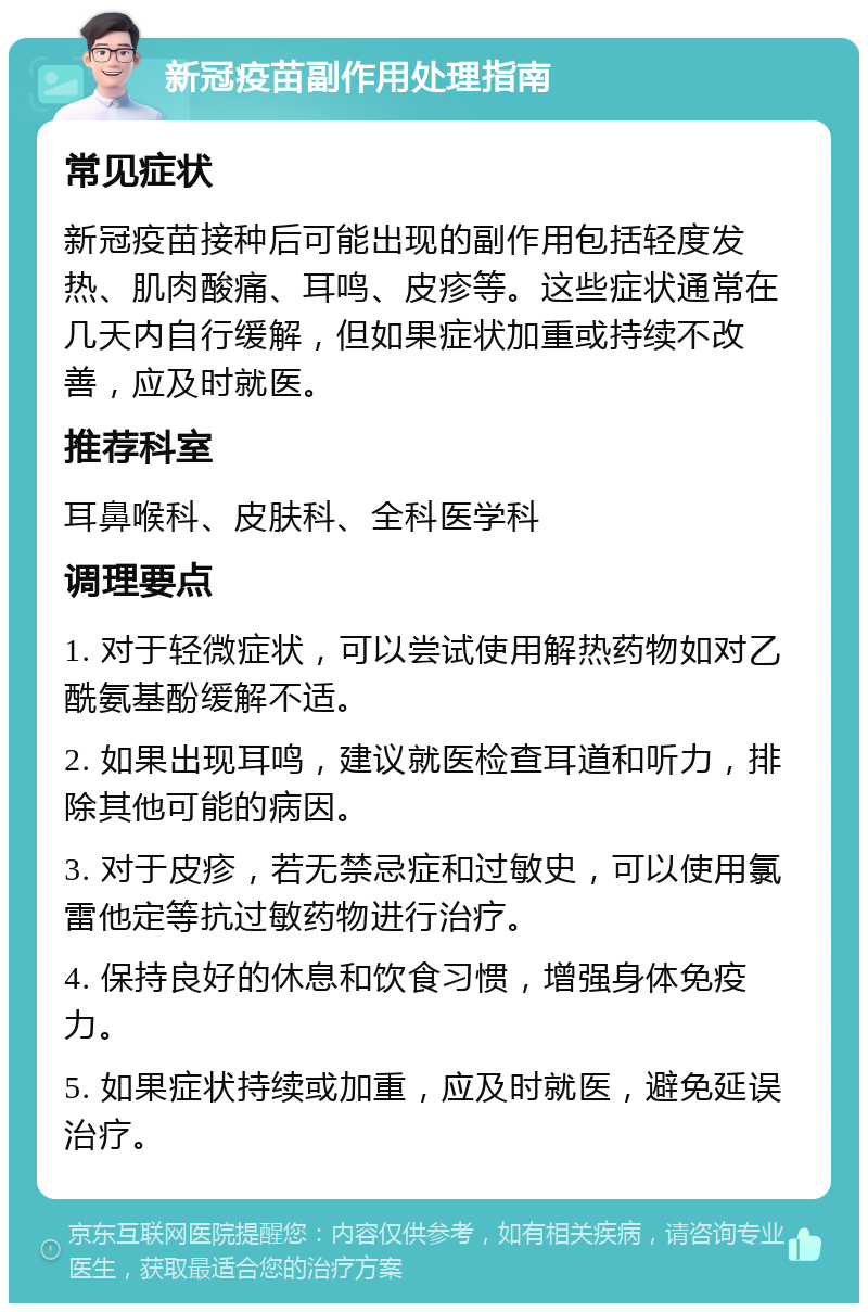 新冠疫苗副作用处理指南 常见症状 新冠疫苗接种后可能出现的副作用包括轻度发热、肌肉酸痛、耳鸣、皮疹等。这些症状通常在几天内自行缓解，但如果症状加重或持续不改善，应及时就医。 推荐科室 耳鼻喉科、皮肤科、全科医学科 调理要点 1. 对于轻微症状，可以尝试使用解热药物如对乙酰氨基酚缓解不适。 2. 如果出现耳鸣，建议就医检查耳道和听力，排除其他可能的病因。 3. 对于皮疹，若无禁忌症和过敏史，可以使用氯雷他定等抗过敏药物进行治疗。 4. 保持良好的休息和饮食习惯，增强身体免疫力。 5. 如果症状持续或加重，应及时就医，避免延误治疗。