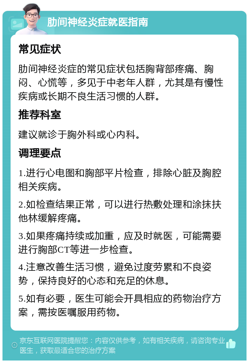 肋间神经炎症就医指南 常见症状 肋间神经炎症的常见症状包括胸背部疼痛、胸闷、心慌等，多见于中老年人群，尤其是有慢性疾病或长期不良生活习惯的人群。 推荐科室 建议就诊于胸外科或心内科。 调理要点 1.进行心电图和胸部平片检查，排除心脏及胸腔相关疾病。 2.如检查结果正常，可以进行热敷处理和涂抹扶他林缓解疼痛。 3.如果疼痛持续或加重，应及时就医，可能需要进行胸部CT等进一步检查。 4.注意改善生活习惯，避免过度劳累和不良姿势，保持良好的心态和充足的休息。 5.如有必要，医生可能会开具相应的药物治疗方案，需按医嘱服用药物。