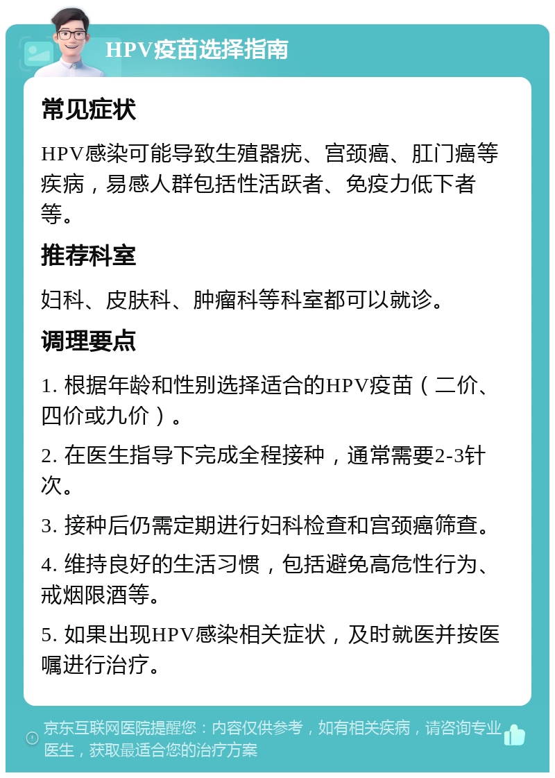 HPV疫苗选择指南 常见症状 HPV感染可能导致生殖器疣、宫颈癌、肛门癌等疾病，易感人群包括性活跃者、免疫力低下者等。 推荐科室 妇科、皮肤科、肿瘤科等科室都可以就诊。 调理要点 1. 根据年龄和性别选择适合的HPV疫苗（二价、四价或九价）。 2. 在医生指导下完成全程接种，通常需要2-3针次。 3. 接种后仍需定期进行妇科检查和宫颈癌筛查。 4. 维持良好的生活习惯，包括避免高危性行为、戒烟限酒等。 5. 如果出现HPV感染相关症状，及时就医并按医嘱进行治疗。