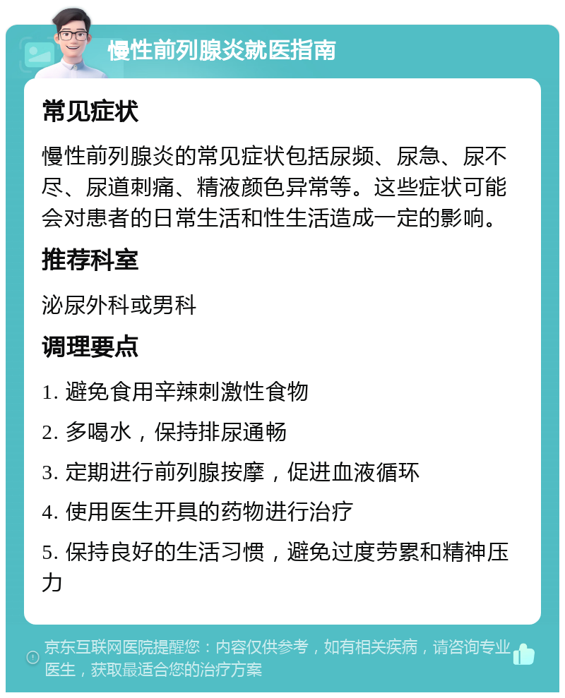 慢性前列腺炎就医指南 常见症状 慢性前列腺炎的常见症状包括尿频、尿急、尿不尽、尿道刺痛、精液颜色异常等。这些症状可能会对患者的日常生活和性生活造成一定的影响。 推荐科室 泌尿外科或男科 调理要点 1. 避免食用辛辣刺激性食物 2. 多喝水，保持排尿通畅 3. 定期进行前列腺按摩，促进血液循环 4. 使用医生开具的药物进行治疗 5. 保持良好的生活习惯，避免过度劳累和精神压力