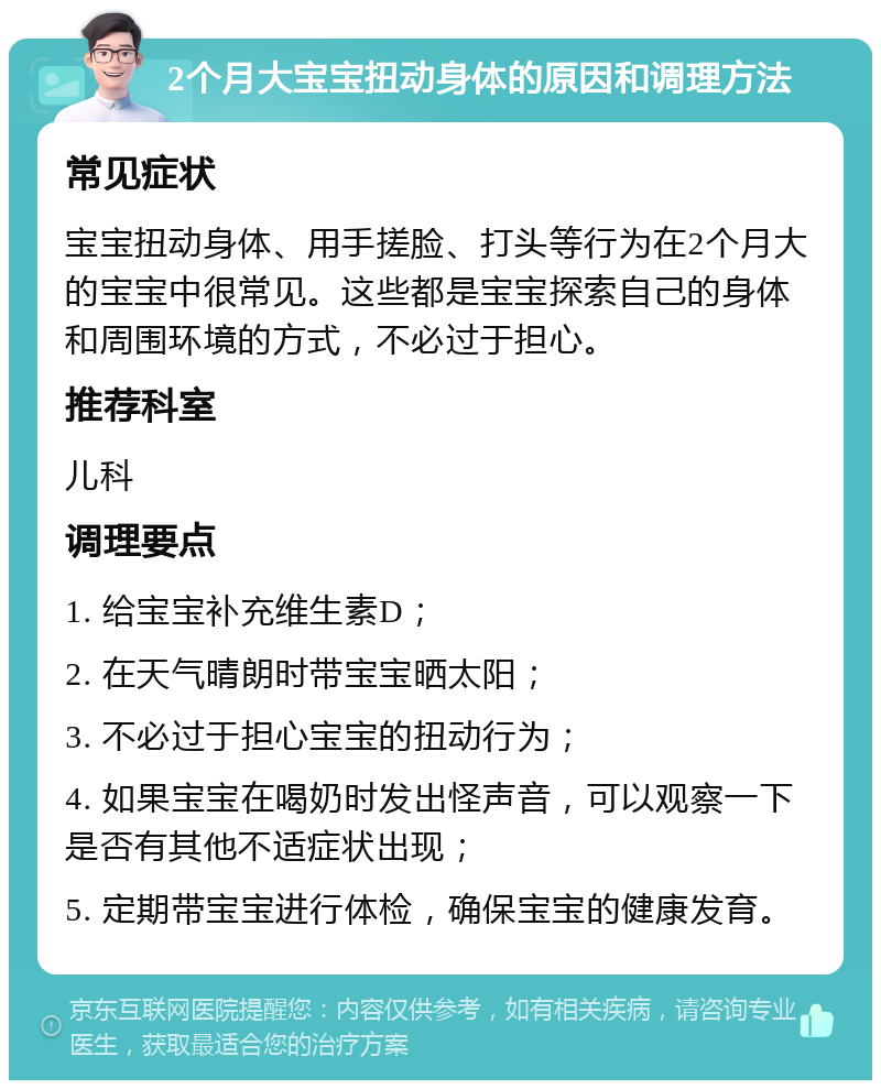 2个月大宝宝扭动身体的原因和调理方法 常见症状 宝宝扭动身体、用手搓脸、打头等行为在2个月大的宝宝中很常见。这些都是宝宝探索自己的身体和周围环境的方式，不必过于担心。 推荐科室 儿科 调理要点 1. 给宝宝补充维生素D； 2. 在天气晴朗时带宝宝晒太阳； 3. 不必过于担心宝宝的扭动行为； 4. 如果宝宝在喝奶时发出怪声音，可以观察一下是否有其他不适症状出现； 5. 定期带宝宝进行体检，确保宝宝的健康发育。