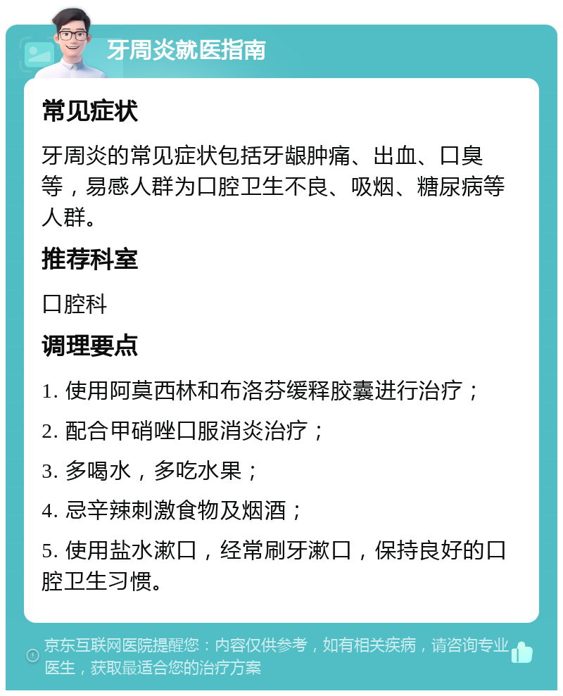 牙周炎就医指南 常见症状 牙周炎的常见症状包括牙龈肿痛、出血、口臭等，易感人群为口腔卫生不良、吸烟、糖尿病等人群。 推荐科室 口腔科 调理要点 1. 使用阿莫西林和布洛芬缓释胶囊进行治疗； 2. 配合甲硝唑口服消炎治疗； 3. 多喝水，多吃水果； 4. 忌辛辣刺激食物及烟酒； 5. 使用盐水漱口，经常刷牙漱口，保持良好的口腔卫生习惯。