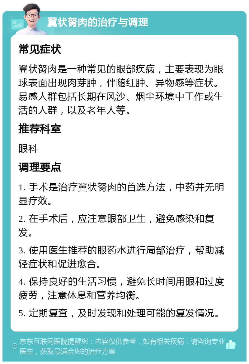 翼状胬肉的治疗与调理 常见症状 翼状胬肉是一种常见的眼部疾病，主要表现为眼球表面出现肉芽肿，伴随红肿、异物感等症状。易感人群包括长期在风沙、烟尘环境中工作或生活的人群，以及老年人等。 推荐科室 眼科 调理要点 1. 手术是治疗翼状胬肉的首选方法，中药并无明显疗效。 2. 在手术后，应注意眼部卫生，避免感染和复发。 3. 使用医生推荐的眼药水进行局部治疗，帮助减轻症状和促进愈合。 4. 保持良好的生活习惯，避免长时间用眼和过度疲劳，注意休息和营养均衡。 5. 定期复查，及时发现和处理可能的复发情况。