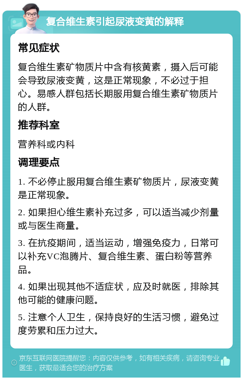 复合维生素引起尿液变黄的解释 常见症状 复合维生素矿物质片中含有核黄素，摄入后可能会导致尿液变黄，这是正常现象，不必过于担心。易感人群包括长期服用复合维生素矿物质片的人群。 推荐科室 营养科或内科 调理要点 1. 不必停止服用复合维生素矿物质片，尿液变黄是正常现象。 2. 如果担心维生素补充过多，可以适当减少剂量或与医生商量。 3. 在抗疫期间，适当运动，增强免疫力，日常可以补充VC泡腾片、复合维生素、蛋白粉等营养品。 4. 如果出现其他不适症状，应及时就医，排除其他可能的健康问题。 5. 注意个人卫生，保持良好的生活习惯，避免过度劳累和压力过大。