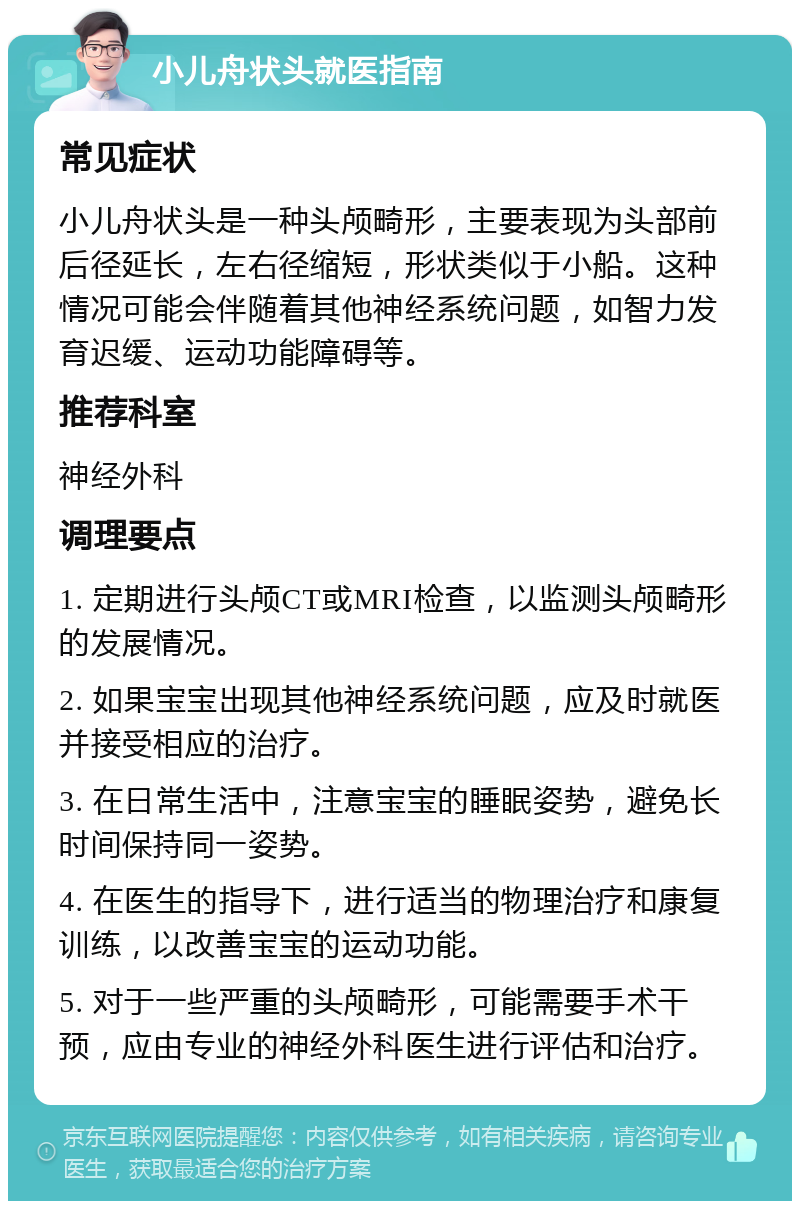 小儿舟状头就医指南 常见症状 小儿舟状头是一种头颅畸形，主要表现为头部前后径延长，左右径缩短，形状类似于小船。这种情况可能会伴随着其他神经系统问题，如智力发育迟缓、运动功能障碍等。 推荐科室 神经外科 调理要点 1. 定期进行头颅CT或MRI检查，以监测头颅畸形的发展情况。 2. 如果宝宝出现其他神经系统问题，应及时就医并接受相应的治疗。 3. 在日常生活中，注意宝宝的睡眠姿势，避免长时间保持同一姿势。 4. 在医生的指导下，进行适当的物理治疗和康复训练，以改善宝宝的运动功能。 5. 对于一些严重的头颅畸形，可能需要手术干预，应由专业的神经外科医生进行评估和治疗。