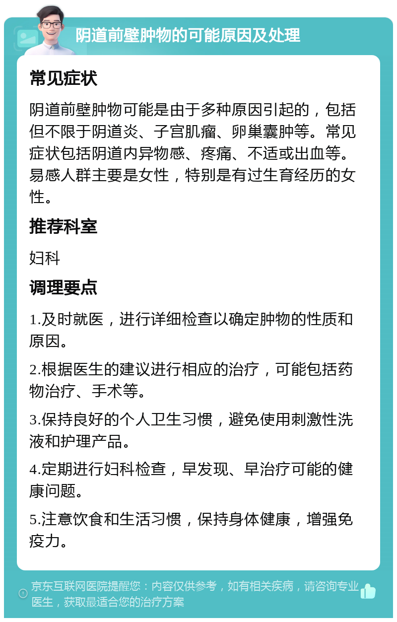 阴道前壁肿物的可能原因及处理 常见症状 阴道前壁肿物可能是由于多种原因引起的，包括但不限于阴道炎、子宫肌瘤、卵巢囊肿等。常见症状包括阴道内异物感、疼痛、不适或出血等。易感人群主要是女性，特别是有过生育经历的女性。 推荐科室 妇科 调理要点 1.及时就医，进行详细检查以确定肿物的性质和原因。 2.根据医生的建议进行相应的治疗，可能包括药物治疗、手术等。 3.保持良好的个人卫生习惯，避免使用刺激性洗液和护理产品。 4.定期进行妇科检查，早发现、早治疗可能的健康问题。 5.注意饮食和生活习惯，保持身体健康，增强免疫力。