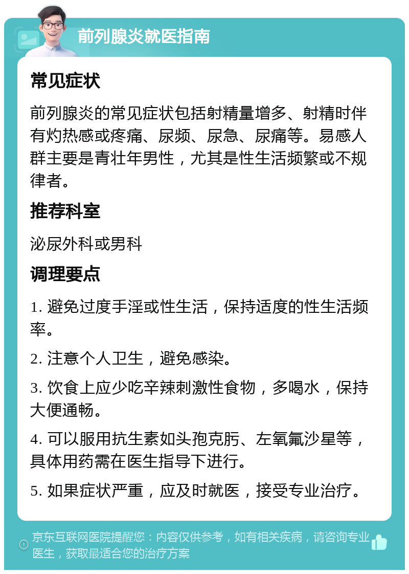 前列腺炎就医指南 常见症状 前列腺炎的常见症状包括射精量增多、射精时伴有灼热感或疼痛、尿频、尿急、尿痛等。易感人群主要是青壮年男性，尤其是性生活频繁或不规律者。 推荐科室 泌尿外科或男科 调理要点 1. 避免过度手淫或性生活，保持适度的性生活频率。 2. 注意个人卫生，避免感染。 3. 饮食上应少吃辛辣刺激性食物，多喝水，保持大便通畅。 4. 可以服用抗生素如头孢克肟、左氧氟沙星等，具体用药需在医生指导下进行。 5. 如果症状严重，应及时就医，接受专业治疗。