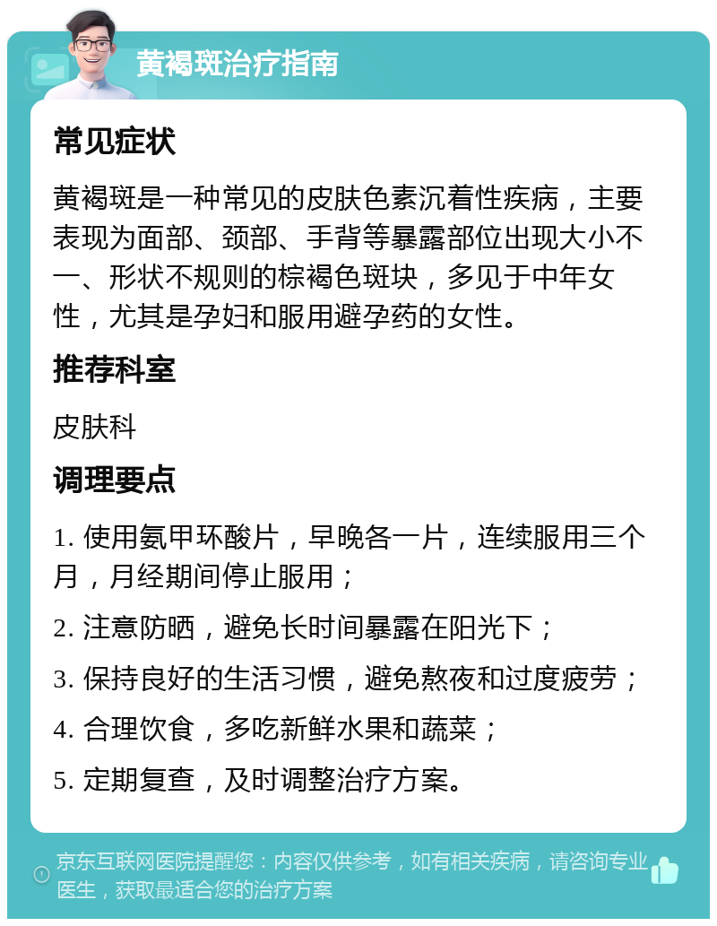 黄褐斑治疗指南 常见症状 黄褐斑是一种常见的皮肤色素沉着性疾病，主要表现为面部、颈部、手背等暴露部位出现大小不一、形状不规则的棕褐色斑块，多见于中年女性，尤其是孕妇和服用避孕药的女性。 推荐科室 皮肤科 调理要点 1. 使用氨甲环酸片，早晚各一片，连续服用三个月，月经期间停止服用； 2. 注意防晒，避免长时间暴露在阳光下； 3. 保持良好的生活习惯，避免熬夜和过度疲劳； 4. 合理饮食，多吃新鲜水果和蔬菜； 5. 定期复查，及时调整治疗方案。