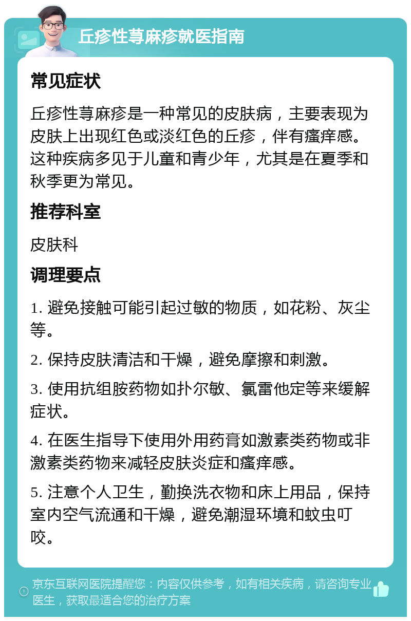 丘疹性荨麻疹就医指南 常见症状 丘疹性荨麻疹是一种常见的皮肤病，主要表现为皮肤上出现红色或淡红色的丘疹，伴有瘙痒感。这种疾病多见于儿童和青少年，尤其是在夏季和秋季更为常见。 推荐科室 皮肤科 调理要点 1. 避免接触可能引起过敏的物质，如花粉、灰尘等。 2. 保持皮肤清洁和干燥，避免摩擦和刺激。 3. 使用抗组胺药物如扑尔敏、氯雷他定等来缓解症状。 4. 在医生指导下使用外用药膏如激素类药物或非激素类药物来减轻皮肤炎症和瘙痒感。 5. 注意个人卫生，勤换洗衣物和床上用品，保持室内空气流通和干燥，避免潮湿环境和蚊虫叮咬。