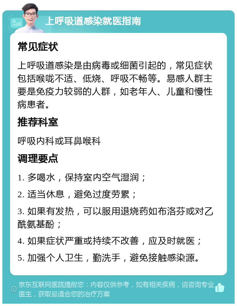 上呼吸道感染就医指南 常见症状 上呼吸道感染是由病毒或细菌引起的，常见症状包括喉咙不适、低烧、呼吸不畅等。易感人群主要是免疫力较弱的人群，如老年人、儿童和慢性病患者。 推荐科室 呼吸内科或耳鼻喉科 调理要点 1. 多喝水，保持室内空气湿润； 2. 适当休息，避免过度劳累； 3. 如果有发热，可以服用退烧药如布洛芬或对乙酰氨基酚； 4. 如果症状严重或持续不改善，应及时就医； 5. 加强个人卫生，勤洗手，避免接触感染源。