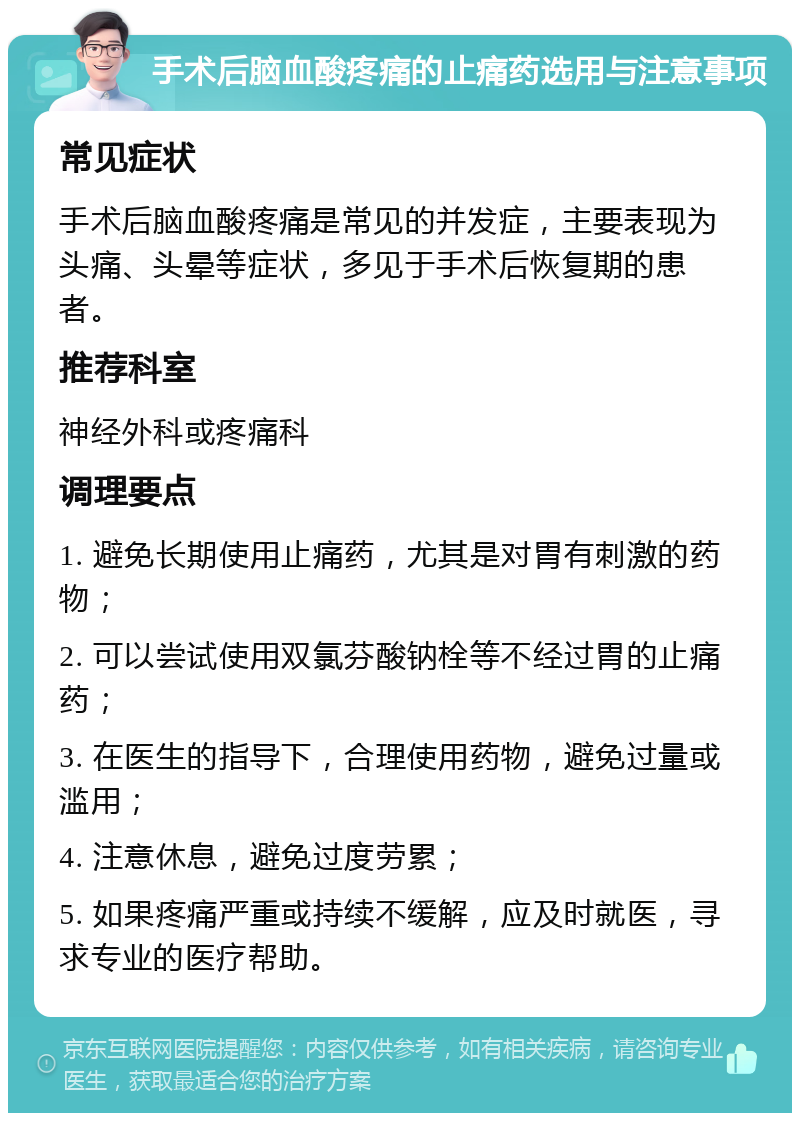 手术后脑血酸疼痛的止痛药选用与注意事项 常见症状 手术后脑血酸疼痛是常见的并发症，主要表现为头痛、头晕等症状，多见于手术后恢复期的患者。 推荐科室 神经外科或疼痛科 调理要点 1. 避免长期使用止痛药，尤其是对胃有刺激的药物； 2. 可以尝试使用双氯芬酸钠栓等不经过胃的止痛药； 3. 在医生的指导下，合理使用药物，避免过量或滥用； 4. 注意休息，避免过度劳累； 5. 如果疼痛严重或持续不缓解，应及时就医，寻求专业的医疗帮助。