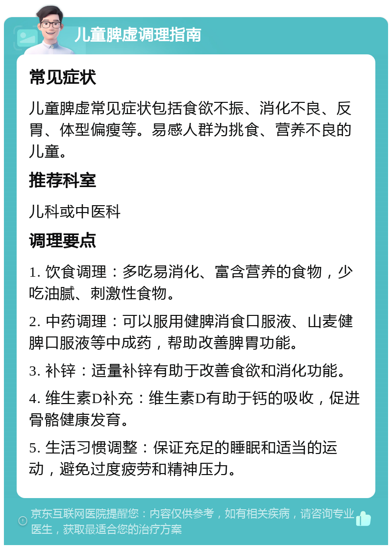 儿童脾虚调理指南 常见症状 儿童脾虚常见症状包括食欲不振、消化不良、反胃、体型偏瘦等。易感人群为挑食、营养不良的儿童。 推荐科室 儿科或中医科 调理要点 1. 饮食调理：多吃易消化、富含营养的食物，少吃油腻、刺激性食物。 2. 中药调理：可以服用健脾消食口服液、山麦健脾口服液等中成药，帮助改善脾胃功能。 3. 补锌：适量补锌有助于改善食欲和消化功能。 4. 维生素D补充：维生素D有助于钙的吸收，促进骨骼健康发育。 5. 生活习惯调整：保证充足的睡眠和适当的运动，避免过度疲劳和精神压力。