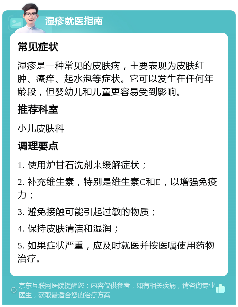 湿疹就医指南 常见症状 湿疹是一种常见的皮肤病，主要表现为皮肤红肿、瘙痒、起水泡等症状。它可以发生在任何年龄段，但婴幼儿和儿童更容易受到影响。 推荐科室 小儿皮肤科 调理要点 1. 使用炉甘石洗剂来缓解症状； 2. 补充维生素，特别是维生素C和E，以增强免疫力； 3. 避免接触可能引起过敏的物质； 4. 保持皮肤清洁和湿润； 5. 如果症状严重，应及时就医并按医嘱使用药物治疗。