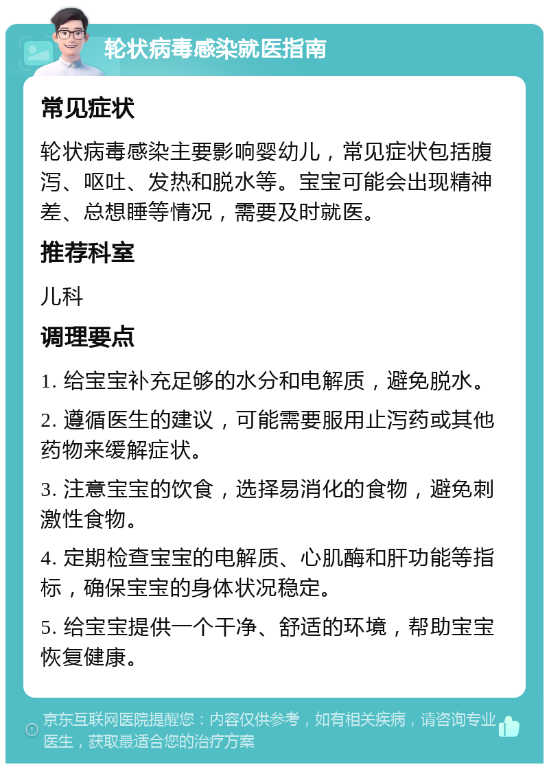 轮状病毒感染就医指南 常见症状 轮状病毒感染主要影响婴幼儿，常见症状包括腹泻、呕吐、发热和脱水等。宝宝可能会出现精神差、总想睡等情况，需要及时就医。 推荐科室 儿科 调理要点 1. 给宝宝补充足够的水分和电解质，避免脱水。 2. 遵循医生的建议，可能需要服用止泻药或其他药物来缓解症状。 3. 注意宝宝的饮食，选择易消化的食物，避免刺激性食物。 4. 定期检查宝宝的电解质、心肌酶和肝功能等指标，确保宝宝的身体状况稳定。 5. 给宝宝提供一个干净、舒适的环境，帮助宝宝恢复健康。