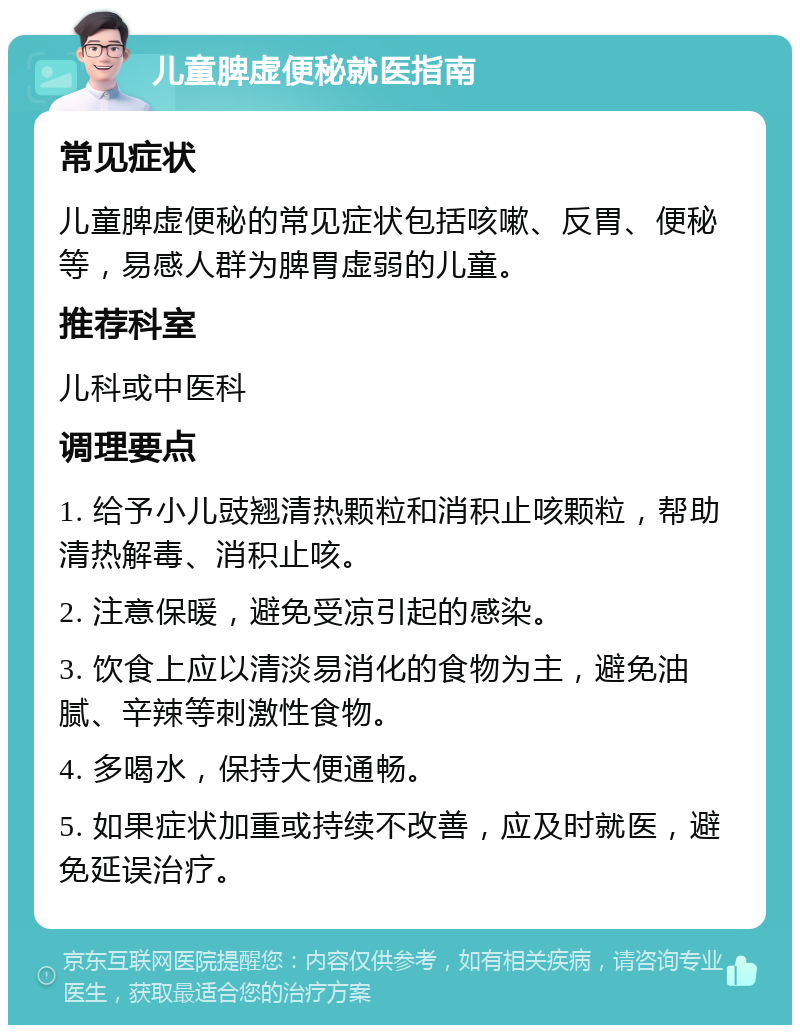 儿童脾虚便秘就医指南 常见症状 儿童脾虚便秘的常见症状包括咳嗽、反胃、便秘等，易感人群为脾胃虚弱的儿童。 推荐科室 儿科或中医科 调理要点 1. 给予小儿豉翘清热颗粒和消积止咳颗粒，帮助清热解毒、消积止咳。 2. 注意保暖，避免受凉引起的感染。 3. 饮食上应以清淡易消化的食物为主，避免油腻、辛辣等刺激性食物。 4. 多喝水，保持大便通畅。 5. 如果症状加重或持续不改善，应及时就医，避免延误治疗。