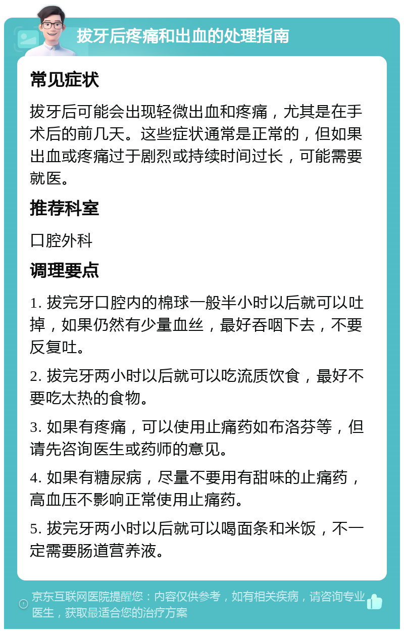 拔牙后疼痛和出血的处理指南 常见症状 拔牙后可能会出现轻微出血和疼痛，尤其是在手术后的前几天。这些症状通常是正常的，但如果出血或疼痛过于剧烈或持续时间过长，可能需要就医。 推荐科室 口腔外科 调理要点 1. 拔完牙口腔内的棉球一般半小时以后就可以吐掉，如果仍然有少量血丝，最好吞咽下去，不要反复吐。 2. 拔完牙两小时以后就可以吃流质饮食，最好不要吃太热的食物。 3. 如果有疼痛，可以使用止痛药如布洛芬等，但请先咨询医生或药师的意见。 4. 如果有糖尿病，尽量不要用有甜味的止痛药，高血压不影响正常使用止痛药。 5. 拔完牙两小时以后就可以喝面条和米饭，不一定需要肠道营养液。