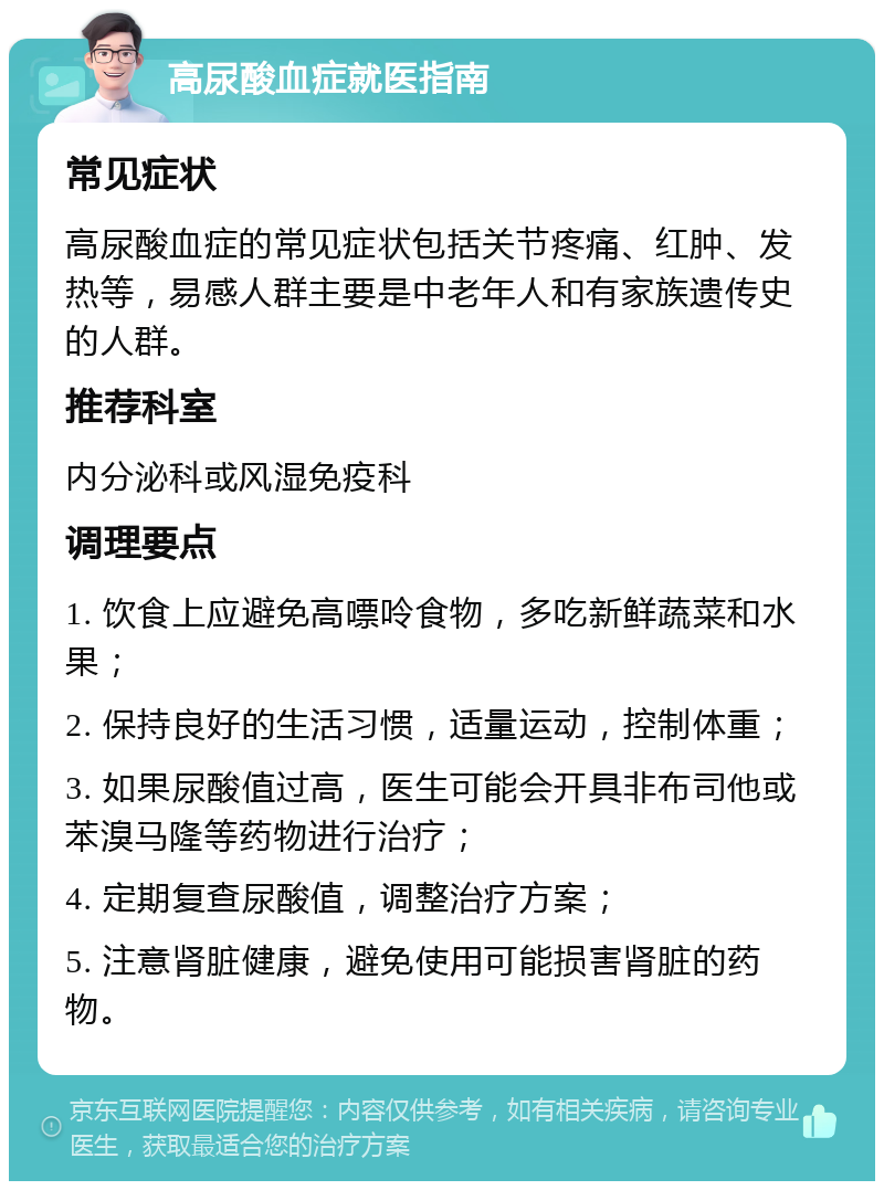 高尿酸血症就医指南 常见症状 高尿酸血症的常见症状包括关节疼痛、红肿、发热等，易感人群主要是中老年人和有家族遗传史的人群。 推荐科室 内分泌科或风湿免疫科 调理要点 1. 饮食上应避免高嘌呤食物，多吃新鲜蔬菜和水果； 2. 保持良好的生活习惯，适量运动，控制体重； 3. 如果尿酸值过高，医生可能会开具非布司他或苯溴马隆等药物进行治疗； 4. 定期复查尿酸值，调整治疗方案； 5. 注意肾脏健康，避免使用可能损害肾脏的药物。