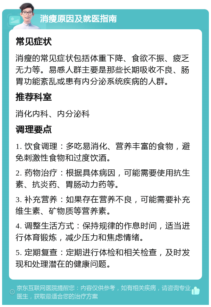 消瘦原因及就医指南 常见症状 消瘦的常见症状包括体重下降、食欲不振、疲乏无力等。易感人群主要是那些长期吸收不良、肠胃功能紊乱或患有内分泌系统疾病的人群。 推荐科室 消化内科、内分泌科 调理要点 1. 饮食调理：多吃易消化、营养丰富的食物，避免刺激性食物和过度饮酒。 2. 药物治疗：根据具体病因，可能需要使用抗生素、抗炎药、胃肠动力药等。 3. 补充营养：如果存在营养不良，可能需要补充维生素、矿物质等营养素。 4. 调整生活方式：保持规律的作息时间，适当进行体育锻炼，减少压力和焦虑情绪。 5. 定期复查：定期进行体检和相关检查，及时发现和处理潜在的健康问题。