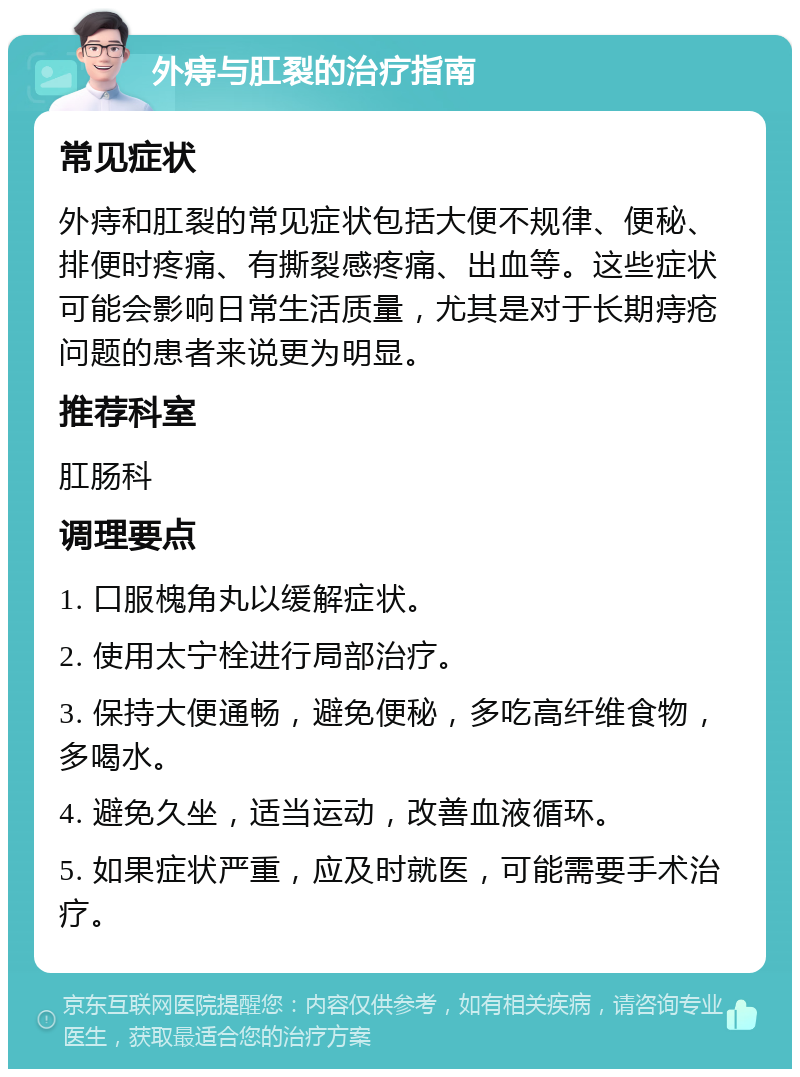 外痔与肛裂的治疗指南 常见症状 外痔和肛裂的常见症状包括大便不规律、便秘、排便时疼痛、有撕裂感疼痛、出血等。这些症状可能会影响日常生活质量，尤其是对于长期痔疮问题的患者来说更为明显。 推荐科室 肛肠科 调理要点 1. 口服槐角丸以缓解症状。 2. 使用太宁栓进行局部治疗。 3. 保持大便通畅，避免便秘，多吃高纤维食物，多喝水。 4. 避免久坐，适当运动，改善血液循环。 5. 如果症状严重，应及时就医，可能需要手术治疗。