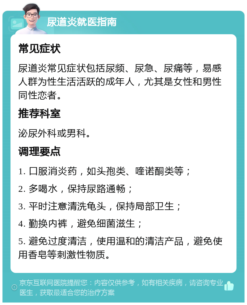 尿道炎就医指南 常见症状 尿道炎常见症状包括尿频、尿急、尿痛等，易感人群为性生活活跃的成年人，尤其是女性和男性同性恋者。 推荐科室 泌尿外科或男科。 调理要点 1. 口服消炎药，如头孢类、喹诺酮类等； 2. 多喝水，保持尿路通畅； 3. 平时注意清洗龟头，保持局部卫生； 4. 勤换内裤，避免细菌滋生； 5. 避免过度清洁，使用温和的清洁产品，避免使用香皂等刺激性物质。