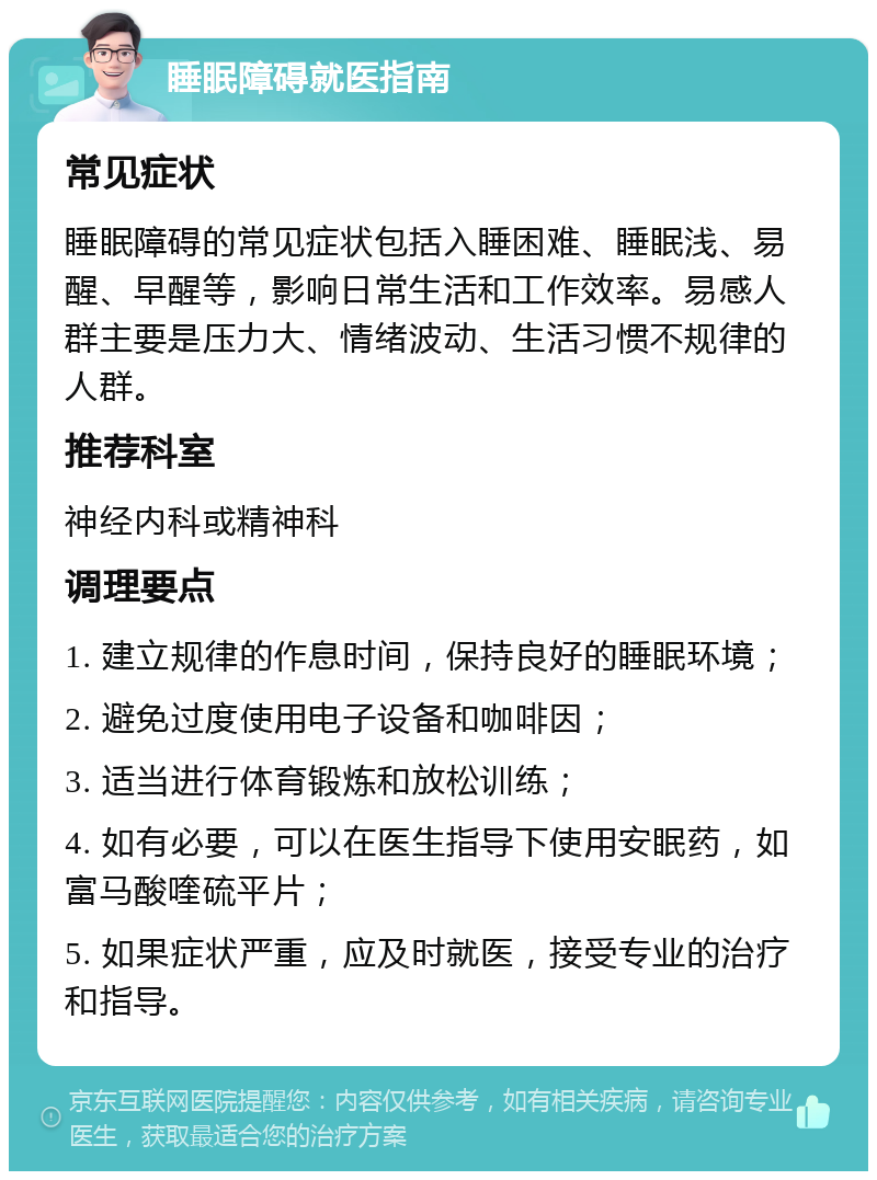 睡眠障碍就医指南 常见症状 睡眠障碍的常见症状包括入睡困难、睡眠浅、易醒、早醒等，影响日常生活和工作效率。易感人群主要是压力大、情绪波动、生活习惯不规律的人群。 推荐科室 神经内科或精神科 调理要点 1. 建立规律的作息时间，保持良好的睡眠环境； 2. 避免过度使用电子设备和咖啡因； 3. 适当进行体育锻炼和放松训练； 4. 如有必要，可以在医生指导下使用安眠药，如富马酸喹硫平片； 5. 如果症状严重，应及时就医，接受专业的治疗和指导。