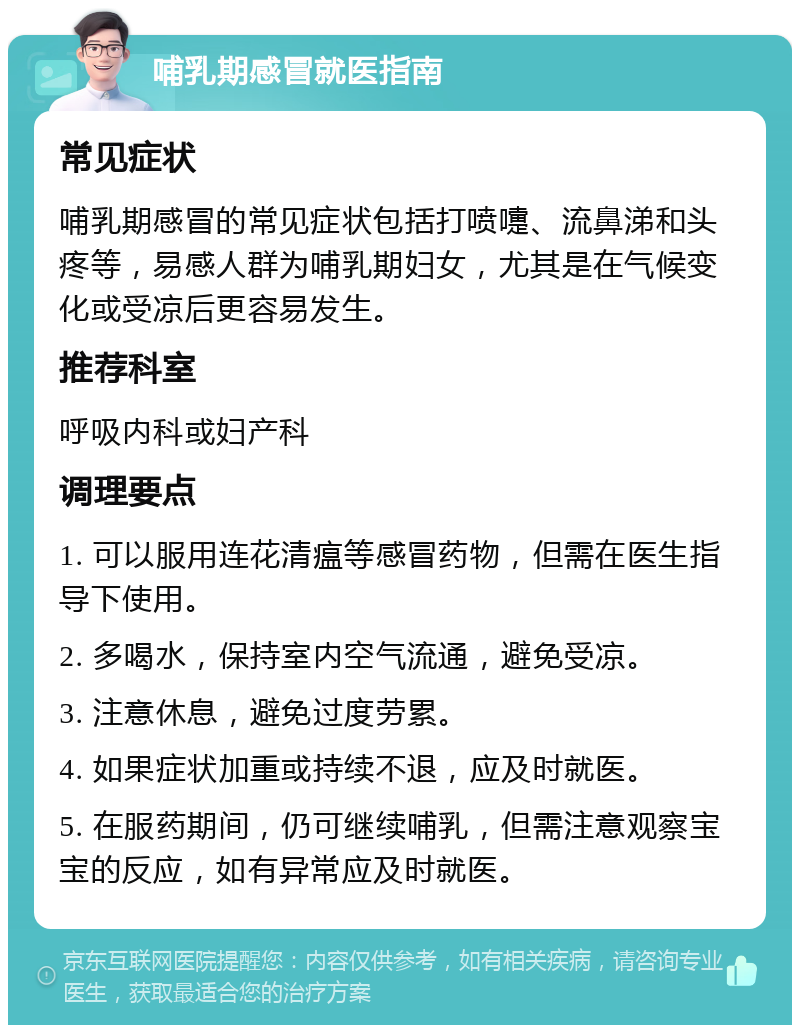 哺乳期感冒就医指南 常见症状 哺乳期感冒的常见症状包括打喷嚏、流鼻涕和头疼等，易感人群为哺乳期妇女，尤其是在气候变化或受凉后更容易发生。 推荐科室 呼吸内科或妇产科 调理要点 1. 可以服用连花清瘟等感冒药物，但需在医生指导下使用。 2. 多喝水，保持室内空气流通，避免受凉。 3. 注意休息，避免过度劳累。 4. 如果症状加重或持续不退，应及时就医。 5. 在服药期间，仍可继续哺乳，但需注意观察宝宝的反应，如有异常应及时就医。