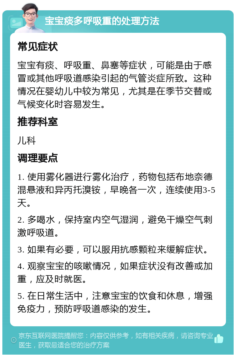 宝宝痰多呼吸重的处理方法 常见症状 宝宝有痰、呼吸重、鼻塞等症状，可能是由于感冒或其他呼吸道感染引起的气管炎症所致。这种情况在婴幼儿中较为常见，尤其是在季节交替或气候变化时容易发生。 推荐科室 儿科 调理要点 1. 使用雾化器进行雾化治疗，药物包括布地奈德混悬液和异丙托溴铵，早晚各一次，连续使用3-5天。 2. 多喝水，保持室内空气湿润，避免干燥空气刺激呼吸道。 3. 如果有必要，可以服用抗感颗粒来缓解症状。 4. 观察宝宝的咳嗽情况，如果症状没有改善或加重，应及时就医。 5. 在日常生活中，注意宝宝的饮食和休息，增强免疫力，预防呼吸道感染的发生。