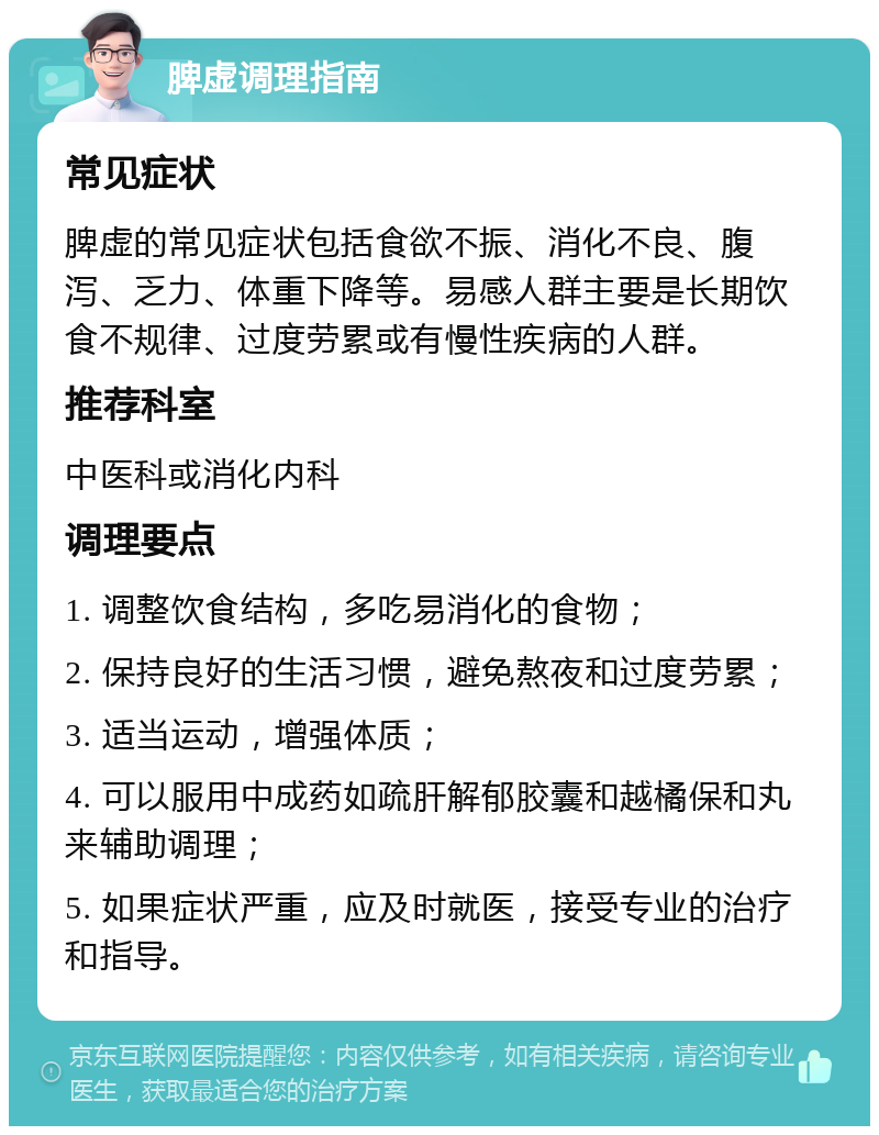 脾虚调理指南 常见症状 脾虚的常见症状包括食欲不振、消化不良、腹泻、乏力、体重下降等。易感人群主要是长期饮食不规律、过度劳累或有慢性疾病的人群。 推荐科室 中医科或消化内科 调理要点 1. 调整饮食结构，多吃易消化的食物； 2. 保持良好的生活习惯，避免熬夜和过度劳累； 3. 适当运动，增强体质； 4. 可以服用中成药如疏肝解郁胶囊和越橘保和丸来辅助调理； 5. 如果症状严重，应及时就医，接受专业的治疗和指导。